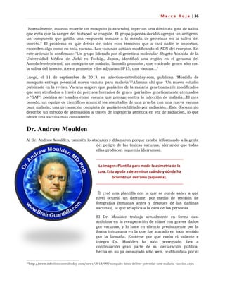 M a r c a R o j a | 36
"Normalmente, cuando muerde un mosquito (o zancudo), inyectan una diminuta gota de saliva
que evita que la sangre del huésped se coagule. El grupo japonés decidió agregar un antígeno,
un compuesto que gatilla una respuesta inmune a la mezcla de proteínas en la saliva del
insecto." El problema es que detrás de todos esos términos que a casi nadie le importan,
esconden algo como en toda vacuna. Las vacunas actúan modificando el ADN del receptor. En
este artículo lo confirman: "Un grupo liderado por el genetista molecular Shigeto Yoshida de la
Universidad Médica de Jichi en Tochigi, Japón, identificó una región en el genoma del
Anophelesstephensi, un mosquito de malaria, llamado promotor, que enciende genes sólo con
la saliva del insecto. A este promotor ellos adjuntan SP15, una vacuna..."
Luego, el 11 de septiembre de 2013, en infectioncontroltoday.com, publican "Mordida de
mosquito entrega potencial nueva vacuna para malaria"17Afirman ahí que "Un nuevo estudio
publicado en la revista Vacuna sugiere que parásitos de la malaria genéticamente modificados
que son atrofiados a través de precisos borrados de genes (parásitos genéticamente atenuados
o "GAP") podrían ser usados como vacuna que protege contra la infección de malaria...El mes
pasado, un equipo de científicos anunció los resultados de una prueba con una nueva vacuna
para malaria, una preparación completa de parásito debilitado por radiación...Este documento
describe un método de atenuación a través de ingeniería genética en vez de radiación, lo que
ofrece una vacuna más consistente..."
Dr. Andrew Moulden
Al Dr. Andrew Moulden, también lo atacaron y difamaron porque estaba informando a la gente
del peligro de las toxicas vacunas, alertando que todas
ellas producen isquemia (derrames).
La imagen: Plantilla para medir la asimetría de la
cara. Esto ayuda a determinar cuándo y dónde ha
ocurrido un derrame (isquemia).
Él creó una plantilla con la que se puede saber a qué
nivel ocurrió un derrame, por medio de revisión de
fotografías (tomadas antes y después de las dañinas
vacunas), la que se aplica a la cara de las personas.
El Dr. Moulden trabaja actualmente en forma casi
anónima en la recuperación de niños con graves daños
por vacunas, y lo hace en silencio precisamente por la
forma inhumana en la que fue atacado en todo sentido
por la farmafia. Entérese por qué razón el valiente e
íntegro Dr. Moulden ha sido perseguido. Lea a
continuación gran parte de su declaración pública,
hecha en su ya censurado sitio web, re-difundida por el
17http://www.infectioncontroltoday.com/news/2013/09/mosquito-bites-deliver-potential-new-malaria-vaccine.aspx
 