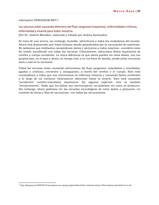 M a r c a R o j a | 37
informativo DPROGRAM.NET18:
Las vacunas están causando deterioro del flujo sanguíneo (isquemia), enfermedades crónicas,
enfermedad y muerte para todos nosotros
(Por Dr. Andrew Moulden, traducido y editado por Andrea Santander)
Se trata de una severa, sin embargo, humilde, advertencia a todos los ciudadanos del mundo.
Ahora está demostrado que todos estamos siendo perjudicados por la vacunación de repetición.
No sabíamos que estábamos causándonos daños y perjuicios a todos nosotros…sucederá como
ha venido sucediendo con todas las vacunas. Clínicamente, silenciosos daños isquémicos de
cerebro y cuerpo sucederán. La única diferencia es que ahora puedes ver estos daños, con tus
propios ojos, en el aquí y ahora, en tiempo real, y en tus fotos de familia, yendo atrás cincuenta
años o más si es necesario.
Todas las vacunas están causando alteraciones del flujo sanguíneo, inmediatas y retardadas,
agudas y crónicas, crecientes y menguantes, a través del cerebro y el cuerpo. Esto está
causándonos a todos que nos convirtamos en enfermos crónicos y causando daños cerebrales
a lo largo de un continuo clínicamente silencioso hasta la muerte. Esto está causando
―accidentes‖ cerebro-vasculares isquémicos. En algunos aspectos, esto es también
"envejecimiento". Dado que los daños son microscópicos, no podemos ver como se producen.
Sin embargo, ahora podemos ver las secuelas neurológicas de estos daños y perjuicios -en
cuestión de horas y días de vacunación- con todas las vacunaciones.
18
http://dprogram.net/2009/09/19/vaccinations-are-causing-impaired-blood-flow-ischemia-chronic-illness-disease-and-death-for-us-all/
 