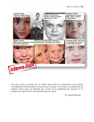 M a r c a R o j a | 38
"No crea ni por un minuto que su médico tiene todas las respuestas y las últimas
investigaciones farmacéuticas en la punta de la lengua. No las tiene. La mayoría de los
médicos tienen poco que ofrecerle por encima de la publicidad que leyeron en un
panfleto del representante del laboratorio que los visita"
-Dr. Joseph Mercola-
 