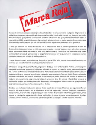 M a r c a R o j a | 4
Avanzando en mis investigaciones comprendí que la desidia y el comportamiento negligente del grueso de la
población se debían en gran medida a la sistemática fluoración (medicación forzada con fluoruros por medio
del suministro de agua potable) y vacunación. En Chile, la fluoración del agua potable comenzó en 1953 y la
vacunación en 1949, convirtiéndonos en el primer país latinoamericano en acatar tales condenas arbitrarias a
la salud física y mental, hechos que son sólo posibles cuando la población permanece en la ignorancia.
El libro que tiene en sus manos fue escrito con la intención de darle a usted la posibilidad de salir del
desconocimiento de estos temas, un inicio para poder empezar a cambiar las cosas, pues quien tiene acceso a
mayor información tiene herramientas para exigir explicaciones y cambios de las normativas que hacen
posible el daño a la salud –por ejemplo– a los parlamentarios que son los que amarran todos estos asuntos
empujados siempre por el lobby de las farmacéuticas.
En este libro encontrará las pruebas que demuestran que el flúor y las vacunas –entre muchos otros– son
nocivos y que nunca han servido para lo que nos hicieron creer.
A finales de la Segunda Guerra Mundial, el gobierno de EEUU envió a Charles Eliot Perkins, un investigador
trabajando en química, bioquímica, fisiología y patología, a tomar a su cargo las vastas plantas químicas de
(I.G.) Farben en Alemania, donde se entera que los Alemanes estaban controlando a la población en cualquier
área que quisieran a través de la medicación masiva del agua potable con fluoruro sódico. Dosis repetidas de
pequeñas cantidades de fluoruro reducirán en el tiempo el poder individual de resistir la dominación
mediante envenenamiento progresivo, narcotizando una cierta área del cerebro y haciéndolo sumiso a la
voluntad de aquellos que deseen gobernarlo. Alemanes y Rusos agregaron fluoruro sódico al agua potable de
los prisioneros de guerra para hacerlos estúpidos y dóciles.
Debido a una maliciosa re-educación pública (léase: lavado de cerebro), el fluoruro que alguna vez fue un
producto de desecho pasó a ser el ingrediente activo de plaguicidas, raticidas, fungicidas, anestésicos,
tranquilizantes, medicamentos psiquiátricos y un vasto número de productos industriales y domésticos, entre
los que se cuentan las pastas dentales, la sal y el teflón, el mismo presente en recubrimientos de ollas,
sartenes, parrillas eléctricas, sandwicheras y diversos aparatos usados para calentar o cocinar alimentos.
 