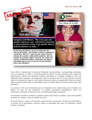 M a r c a R o j a | 40
Como Doctor médicamente entrenado, Doctorado neurocientífico, neuropsicólogo entrenado,
con una maestría en niños y neuro-desarrollo de idioma, he sido entrenado para seguir las
observaciones clínicas de evaluación empírica formulada en el modelo científico en que nos
apoyamos para responder a las preguntas: ¿Qué es normal y qué no lo es? ¿Cuál es la causa?
¿Qué es coincidencia? ¿Qué es real? ¿Qué es fantasía? ¿Qué es reproducible? ¿Qué es el azar?
¿Qué se puede medir? ¿Qué es predecible? ¿Qué es verdad? ¿Qué es consecuencia? ¿Qué "está
pasando"?
La ciencia es sólo una herramienta para la búsqueda de la verdad hecha por el hombre. Es
falible. Se trata de una estadística, un modelo matemático probabilístico. Tiene sus
limitaciones. Ejercido con fines de lucro, la verdad puede llegar a perderse.
Los métodos científicos, el diseño y análisis pueden sólo ocultar la verdad, tanto como pueden
descubrir la verdad, o crear la "verdad" de nuevo.
Si usted coloca su mano en el elemento estufa caliente, se quemará. Si usted no siente dolor y
no puede ver la quemadura, entonces usted no aprenderá que tocar los elementos ―estufa
caliente‖ es dañino.
 