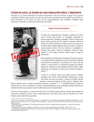 M a r c a R o j a | 50
FLÚOR EN CHILE: LA RAZÓN DE UNA POBLACIÓN DÓCIL Y OBEDIENTE
Durante la 2ª Guerra Mundial IG Farben desarrolló la idea de fluorar el agua de los países
ocupados. El flúor sigue siendo una de las más fuertes substancias anti-psicóticas conocidas, y
está contenida en al menos un 25% de los tranquilizantes más vendidos. También está
presente en sartenes y ollas anti-adherentes de Teflón.
Imagen: Fluorosis esquelética
"A finales de la Segunda Guerra Mundial, el gobierno de EEUU
envió a Charles Eliot Perkins, un investigador trabajando en
química, bioquímica, fisiología y patología, a tomar el cargo de las
vastas plantas químicas de (I.G.) Farben en Alemania. Mientras
estaba ahí, químicos Alemanes le dijeron sobre una intriga en la
que ellos habían estado trabajando durante la guerra y adoptó el
personal general alemán. Esto era controlar a la población en
cualquier área dada a través de medicación masiva del agua
potable. En esta intriga el fluoruro sódico ocupo un lugar de
importancia.
Dosis repetidas de infinitesimales cantidades de fluoruro reducirán
en el tiempo el poder individual de resistir la dominación mediante
envenenamiento progresivo y narcotizando una cierta área del
cerebro y lo hará sumiso a la voluntad de aquellos que deseen
gobernarlo. "Alemanes y Rusos agregaron fluoruro sódico al agua
potable de los prisioneros de guerra para hacerlos estúpidos y
dóciles"."19
El flúor es un potente veneno que puede provocar múltiples
patologías como cáncer, (principalmente osteosarcoma, el tipo
más común de cáncer de huesos, y cáncer de tiroides), fibrosis
pulmonar, roturas de tendones (el flúor ataca el colágeno), tiene
efectos negativos para el sistema reproductor femenino y masculino 20 21 22
, infertilidad (baja los niveles de
testosterona, así como la movilidad y el número de espermatozoides), artritis y obesidad. Además, disminuye su
coeficiente intelectual y puede ser causal de déficit atencional con hiperactividad.
El flúor se elimina gracias a la acción del riñón, pero este filtrado puede continuar durante años después de
terminada la exposición crónica a altas concentraciones de este tóxico. Otras vías de eliminación son: leche
materna, saliva, materia fecal y placenta.
19 Parte de la llamada "Declaración Dickinson", traducido del acta oficial del parlamento Británico grabada el 12 de
Agosto de 1987, hecha por el Sr. Harley Rivers Dickinson, miembro del Partido Liberal del Parlamento Victoriano de
South Barwon.
20 Susheela AK, Jethanandani P, Circulating testosterone levels in skeletal fluorosis patients, J Toxicol Clin Toxicol
1996; 34(2):183-9.
21 Narayana MV, Chinoy, NJ Effects of fluoride on rat testicular steroidogenesis, Fluoride 1994: 27(1):7-12.
22 Al-Hiyasat AS, Elbetieha AM, Darmani H, Reproductive toxic effects of ingestion of sodium fluoride in female rats,
Fluoride 2000; 33(2):79-84.
 