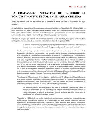 M a r c a R o j a | 52
LA FRACASADA INICIATIVA DE PROHIBIR EL
TÓXICO Y NOCIVO FLÚOR EN EL AGUA CHILENA
¿Sabía usted que una vez se intentó en el Senado de Chile detener la fluoración del agua
potable?
En el año 1996 se presentó en el Senado una iniciativa para PROHIBIR LA FLUORACIÓN DEL AGUA POTABLE EN
CHILE, pero como esta larga y angosta faja de tierra ha sido tomada por los laboratorios farmacéuticos, su feroz
lobby aplastó esta posibilidad y seguimos aceptando estúpida e ignorantemente que nos sigan lobotomizando
químicamente, con el estúpido y pueril MITO que el flúor sirve para prevenir las caries.
El Senador de la época que presentó esta iniciativa que terminó siendo desechada, fue Eugenio Cantuarias. Estas
son las partes más relevantes de su exposición ante la Cámara el día 29 de agosto de 1996:
"...nosotros presentamos un proyecto de una simpleza extraordinaria: contenía un artículo de una
línea que decía "Prohíbese la fluoración del agua potable en todo el territorio nacional".
"La fluoración del agua potable ha sido cuestionada por diversos sectores de la vida nacional. En
Concepción --y lo digo con mucho orgullo--, una comisión especial, integrada por destacados académicos
de la Universidad de esa ciudad, pertenecientes a las Facultades de Ciencias Biológicas, Ciencias Químicas,
Farmacia, Medicina y Odontología, realizó un estudio denominado "Efecto del Uso Sistémico del Fluoruro
en la Salud Integral del Ser Humano y el Medio Ambiente", cuya portada obra en mi poder. Se trata de un
extenso análisis, al que, por lo demás, hice referencia en una intervención que desarrollé el 10 de enero de
1995 en esta Sala. Tal estudio es de marzo de 1994; se llevó a cabo por más de tres años, y los integrantes
de la referida comisión fueron nominados por los Decanos de las respectivas Facultades, contando su labor
con el apoyo de investigadores extranjeros, profesionales expertos en la materia y prestigiosos científicos
de la comunidad regional. Además, se tuvo el patrocinio del Colegio de Cirujanos Dentistas, del Colegio de
Bioquímicos y de la Sociedad Chilena de Prevención y Educación para la Salud.”
“Por otra parte, el Departamento de Investigación y Medio Ambiente de la Empresa de Servicios Sanitarios
de la Región del Biobío, ESSBIO S.A., desarrolló un estudio denominado "La Fluoración del Agua Potable,
Una Decisión Cuestionable". En el análisis que llevó a cabo esta empresa del Estado, se examinaron los
antecedentes científicos existentes en torno a la fluoración del agua potable."
"La literatura científica existente respecto del tema es abundante, y de ella dan cuenta los
trabajos ya mencionados, que son, a nuestro juicio, categóricamente elocuentes en cuanto a sus
efectos nocivos para la salud de las personas y el medio ambiente, y señalan el imperativo de
prohibir en el país la fluoración del agua potable."
"El estudio de ESSBIO, junto con arribar a las mismas conclusiones del realizado por los académicos que
señalé, agrega como efectos negativos de la fluoruración del agua potable, trastornos digestivos,
enfermedades metabólicas que agudizan el síndrome de Gilbert, absorción renal, diabetes, cardiopatías,
daños enzimáticos y genéticos a nivel de labios, mandíbula y paladar, alergia y alteración del metabolismo
calcio-fósforo en órganos de importancia vital, bloqueamiento enzimático en el corazón, riñón, hígado, y
daño teratogénico."
 