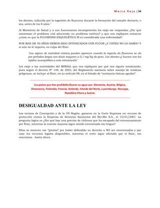 M a r c a R o j a | 54
los dientes, inducida por la ingestión de fluoruros durante la formación del esmalte dentario, o
sea, antes de los 8 años."
Al Ministerio de Salud y a sus funcionarios incompetentes les exijo me respondan ¿Por qué
minimizan el problema real aduciendo un problema estético? y que nos expliquen entonces
¿cómo es que la FLUOROSIS ESQUELÉTICA SÍ es considerada una enfermedad?
POR MAS DE 50 AÑOS HEMOS SIDO INTOXICADOS CON FLÚOR ¿Y USTED NO LO SABÍA? Y
si aún no le importa, es culpa del flúor.
"Los signos de toxicidad crónica pueden aparecer cuando la ingesta de fluoruros se da
por períodos largos con dosis mayores a 0,1 mg/kg de peso. Los dientes y huesos son los
tejidos susceptibles a esta intoxicación"
Les exijo a las autoridades del MINSAL que nos expliquen por qué nos siguen intoxicando,
pues según el decreto Nº 148, de 2003, del Reglamento sanitario sobre manejo de residuos
peligrosos, se incluye al flúor, en su artículo 88, en el listado de ―sustancia tóxicas agudas‖.
Los países que han prohibido fluorar su agua son: Alemania, Austria, Bélgica,
Dinamarca, Finlandia, Francia, Holanda, Irlanda del Norte, Luxemburgo, Noruega,
República Checa y Suecia.
DESIGUALDAD ANTE LA LEY
Los vecinos de Concepción y de la VII Región, ganaron en la Corte Suprema un recurso de
protección contra la Empresa de Servicios Sanitarios del Bío-Bío S.A., el 15/01/2001. La
pregunta lógica es ¿Por qué hay una porción de chilenos que ha escapado del envenenamiento
por flúor, mientras la enorme mayoría sigue siendo envenenada sin tregua?
Ellos se merecen ese ―premio‖ por haber defendido su derecho a NO ser envenenados y por
usar los recursos legales disponibles, mientras el resto sigue afectado por el flúor, sin
reaccionar…hasta ahora.
 