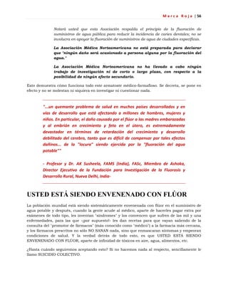 M a r c a R o j a | 56
Notará usted que esta Asociación respalda el principio de la fluoración de
suministros de agua pública para reducir la incidencia de caries dentales; no se
involucra en apoyar la fluoración de suministros de agua de ciudades específicas.
La Asociación Médica Norteamericana no está preparada para declarar
que "ningún daño será ocasionado a persona alguna por la fluoración del
agua."
La Asociación Médica Norteamericana no ha llevado a cabo ningún
trabajo de investigación ni de corto o largo plazo, con respecto a la
posibilidad de ningún efecto secundario.
Esto demuestra cómo funciona todo este armatoste médico-farmafioso. Se decreta, se pone en
efecto y no se molestan ni siquiera en investigar ni cuestionar nada.
"...un quemante problema de salud en muchos países desarrollados y en
vías de desarrollo que está afectando a millones de hombres, mujeres y
niños. En particular, el daño causado por el flúor a las madres embarazadas
y al embrión en crecimiento y feto en el útero, es extremadamente
devastador en términos de retardación del crecimiento y desarrollo
debilitado del cerebro, tanto que es difícil de compensar por tales efectos
dañinos... de la "locura" siendo ejercida por la "fluoración del agua
potable""
- Profesor y Dr. AK Susheela, FAMS (India), FASc, Miembro de Ashoka,
Director Ejecutivo de la Fundación para Investigación de la Fluorosis y
Desarrollo Rural, Nueva Delhi, India-
USTED ESTÁ SIENDO ENVENENADO CON FLÚOR
La población mundial está siendo sistemáticamente envenenada con flúor en el suministro de
agua potable y después, cuando la gente acude al médico, aparte de hacerles pagar extra por
exámenes de todo tipo, les inventan "síndromes" y los convencen que sufren de las mil y una
enfermedades, para las que -¡por supuesto!- les dan recetas para que vayan saliendo de la
consulta del "promotor de fármacos" (más conocido como "médico") a la farmacia más cercana,
y los fármacos prescritos no sólo NO SANAN nada, sino que enmascaran síntomas y empeoran
condiciones de salud. Y la verdad detrás de todo esto, es que USTED ESTÁ SIENDO
ENVENENADO CON FLÚOR, aparte de infinidad de tóxicos en aire, agua, alimentos, etc.
¿Hasta cuándo seguiremos aceptando esto? Si no hacemos nada al respecto, sencillamente le
llamo SUICIDIO COLECTIVO.
 