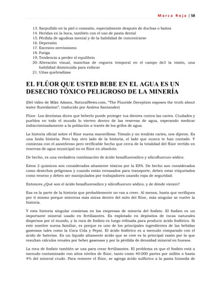 M a r c a R o j a | 58
13. Sarpullido en la piel o comezón, especialmente después de duchas o baños
14. Heridas en la boca, también con el uso de pasta dental
15. Pérdida de agudeza mental y de la habilidad de concentrarse
16. Depresión
17. Excesivo nerviosismo
18. Fatiga
19. Tendencia a perder el equilibrio
20. Alteración visual, manchas de ceguera temporal en el campo de3 la visión, una
habilidad disminuida para enfocar
21. Uñas quebradizas
EL FLÚOR QUE USTED BEBE EN EL AGUA ES UN
DESECHO TÓXICO PELIGROSO DE LA MINERÍA
(Del video de Mike Adams, NaturalNews.com, ―The Fluoride Deception exposes the truth about
water fluoridation‖, traducido por Andrea Santander)
Flúor. Los dentistas dicen que beberlo puede proteger tus dientes contra las caries. Ciudades y
pueblos en todo el mundo lo vierten dentro de las reservas de agua, esperando medicar
indiscriminadamente a la población a través de los grifos de agua.
La historia oficial sobre el flúor suena maravillosa: Tómalo y no tendrás caries, nos dijeron. Es
una linda historia. Pero hay otro lado de la historia, el lado que nunca te han contado. Y
comienza con el asombroso pero verificable hecho que cerca de la totalidad del flúor vertido en
reservas de agua municipal no es flúor en absoluto.
De hecho, es una verdadera combinación de ácido hexafluorosílico y silicofluoruro sódico.
Estos 2 químicos son considerados altamente tóxicos por la EPA. De hecho son considerados
como desechos peligrosos y cuando están envasados para transporte, deben estar etiquetados
como veneno y deben ser manipulados por trabajadores usando ropa de seguridad.
Entonces ¿Qué son el ácido hexafluorosílico y silicofluoruro sódico, y de dónde vienen?
Esa es la parte de la historia que probablemente no vas a creer. Al menos, hasta que verifiques
por ti mismo porque mientras más miras dentro del mito del flúor, más singular se vuelve la
historia.
Y esta historia singular comienza en las empresas de minería del fosfato. El fosfato es un
importante mineral usado en fertilizantes. Es explotado en depósitos de rocas naturales
dispersos por el mundo, y la roca de fosfato es luego refinada para producir ácido fosfórico. Si
este nombre suena familiar, es porque es uno de los principales ingredientes de las bebidas
gaseosas tales como la Coca Cola y Pepsi. El ácido fosfórico es a menudo comparado con el
ácido de baterías. Es un líquido altamente ácido que se cree es la principal razón por la que
resultan cálculos renales por beber gaseosas y por la pérdida de densidad mineral en huesos.
La roca de fosfato también se usa para crear fertilizantes. El problema es que el fosfato está a
menudo contaminado con altos niveles de flúor, tanto como 40.000 partes por millón o hasta
4% del mineral crudo. Para remover el flúor, se agrega ácido sulfúrico a la pasta húmeda de
 