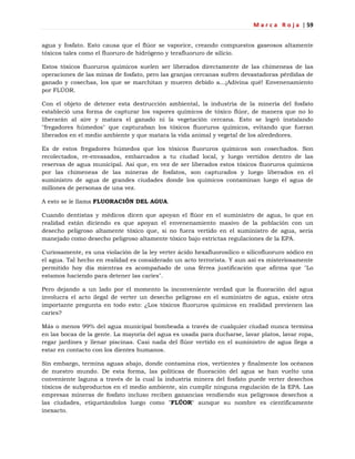 M a r c a R o j a | 59
agua y fosfato. Esto causa que el flúor se vaporice, creando compuestos gaseosos altamente
tóxicos tales como el fluoruro de hidrógeno y terafluoruro de silicio.
Estos tóxicos fluoruros químicos suelen ser liberados directamente de las chimeneas de las
operaciones de las minas de fosfato, pero las granjas cercanas sufren devastadoras pérdidas de
ganado y cosechas, los que se marchitan y mueren debido a...¡Adivina qué! Envenenamiento
por FLÚOR.
Con el objeto de detener esta destrucción ambiental, la industria de la minería del fosfato
estableció una forma de capturar los vapores químicos de tóxico flúor, de manera que no lo
liberarán al aire y matara el ganado ni la vegetación cercana. Esto se logró instalando
"fregadores húmedos" que capturaban los tóxicos fluoruros químicos, evitando que fueran
liberados en el medio ambiente y que matara la vida animal y vegetal de los alrededores.
Es de estos fregadores húmedos que los tóxicos fluoruros químicos son cosechados. Son
recolectados, re-envasados, embarcados a tu ciudad local, y luego vertidos dentro de las
reservas de agua municipal. Así que, en vez de ser liberados estos tóxicos fluoruros químicos
por las chimeneas de las mineras de fosfatos, son capturados y luego liberados en el
suministro de agua de grandes ciudades donde los químicos contaminan luego el agua de
millones de personas de una vez.
A esto se le llama FLUORACIÓN DEL AGUA.
Cuando dentistas y médicos dicen que apoyan el flúor en el suministro de agua, lo que en
realidad están diciendo es que apoyan el envenenamiento masivo de la población con un
desecho peligroso altamente tóxico que, si no fuera vertido en el suministro de agua, sería
manejado como desecho peligroso altamente tóxico bajo estrictas regulaciones de la EPA.
Curiosamente, es una violación de la ley verter ácido hexafluorosílico o silicofluoruro sódico en
el agua. Tal hecho en realidad es considerado un acto terrorista. Y aun así es misteriosamente
permitido hoy día mientras es acompañado de una férrea justificación que afirma que "Lo
estamos haciendo para detener las caries".
Pero dejando a un lado por el momento la inconveniente verdad que la fluoración del agua
involucra el acto ilegal de verter un desecho peligroso en el suministro de agua, existe otra
importante pregunta en todo esto: ¿Los tóxicos fluoruros químicos en realidad previenen las
caries?
Más o menos 99% del agua municipal bombeada a través de cualquier ciudad nunca termina
en las bocas de la gente. La mayoría del agua es usada para ducharse, lavar platos, lavar ropa,
regar jardines y llenar piscinas. Casi nada del flúor vertido en el suministro de agua llega a
estar en contacto con los dientes humanos.
Sin embargo, termina aguas abajo, donde contamina ríos, vertientes y finalmente los océanos
de nuestro mundo. De esta forma, las políticas de fluoración del agua se han vuelto una
conveniente laguna a través de la cual la industria minera del fosfato puede verter desechos
tóxicos de subproductos en el medio ambiente, sin cumplir ninguna regulación de la EPA. Las
empresas mineras de fosfato incluso reciben ganancias vendiendo sus peligrosos desechos a
las ciudades, etiquetándolos luego como "FLÚOR" aunque su nombre es científicamente
inexacto.
 