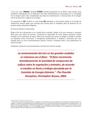 M a r c a R o j a | 61
Y aun así, esta "DROGA" llamada FLÚOR ¿recibió aprobación de la FDA28 como droga? ¿Los
miembros individuales de la población han sido individualmente asesorados de su necesidad
de tal droga? ¿Han sido consideradas las dosis de medicamento e interacciones de la droga?
¿Se le ha prescrito a alguien esta droga?
La respuesta es NO. El flúor es una droga NO aprobada y está siendo usada en la intriga de
medicación masiva ilegal, que entrega una excusa para el verdadero plan de desecho de un
químico tóxico altamente peligroso.
Es hora de detener la fluoración.
Exige el fin de la fluoración en tu ciudad local o pueblo. Avísale a los que compran y manejan
flúor para que dejen de hacerlo. Cuestiona la seguridad de estos tóxicos químicos siendo
vertidos en el suministro de agua. Estas son acciones que ponen en peligro al público, pueden
ser llamados actos terroristas. Y avergüenza públicamente a médicos y dentistas que han
tomado parte en este envenenamiento químico masivo, causando daño a las poblaciones en
todo el mundo.
Ayúdanos a detener el envenenamiento con flúor de nuestro mundo.
La contaminación del aire en las grandes ciudades
se relaciona con el flúor: "El flúor incrementa
dramáticamente la toxicidad de compuestos de
sulfuro sobre la vegetación y animales, de acuerdo
a estudios en Rusia y trabajo ejecutado por la
Comisión de Energía Atómica." -The Fluoride
Deception, Christopher Bryson, 2003-
28 FDA (Food and Drug Administration): organismo norteamericano muy poderoso cuya función principal consiste en
otorgar o rechazar las autorizaciones que permiten poner en el mercado los productos alimenticios y farmacéuticos. «La
FDA es el perro guardián de la industria farmacéutica, la protege de todo ataque y destruye a su concurrencia con el
pretexto de proteger al público.» Dr. P. Carter MD, autor de ―Racketeering in medicine, the suppression of alternatives‖
http://expovaccins.over-blog.com/article-32876226.html
 