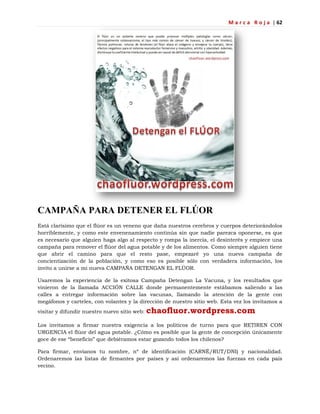 M a r c a R o j a | 62
CAMPAÑA PARA DETENER EL FLÚOR
Está clarísimo que el flúor es un veneno que daña nuestros cerebros y cuerpos deteriorándolos
horriblemente, y como este envenenamiento continúa sin que nadie parezca oponerse, es que
es necesario que alguien haga algo al respecto y rompa la inercia, el desinterés y empiece una
campaña para remover el flúor del agua potable y de los alimentos. Como siempre alguien tiene
que abrir el camino para que el resto pase, empezaré yo una nueva campaña de
concientización de la población, y como eso es posible sólo con verdadera información, los
invito a unirse a mi nueva CAMPAÑA DETENGAN EL FLÚOR.
Usaremos la experiencia de la exitosa Campaña Detengan La Vacuna, y los resultados que
vinieron de la llamada ACCIÓN CALLE donde permanentemente estábamos saliendo a las
calles a entregar información sobre las vacunas, llamando la atención de la gente con
megáfonos y carteles, con volantes y la dirección de nuestro sitio web. Esta vez los invitamos a
visitar y difundir nuestro nuevo sitio web: chaofluor.wordpress.com
Los invitamos a firmar nuestra exigencia a los políticos de turno para que RETIREN CON
URGENCIA el flúor del agua potable. ¿Cómo es posible que la gente de concepción únicamente
goce de ese ―beneficio‖ que debiéramos estar gozando todos los chilenos?
Para firmar, envíanos tu nombre, nº de identificación (CARNÉ/RUT/DNI) y nacionalidad.
Ordenaremos las listas de firmantes por países y así ordenaremos las fuerzas en cada país
vecino.
 