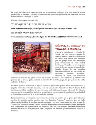 M a r c a R o j a | 63
La unión hace la fuerza, pero tenemos que organizarnos y alguien tiene que llevar la batuta
para dirigir la orquesta. Vuelvo a presentarme de voluntaria para hacer de vocera de nuestra
nueva campaña Detengan El Flúor.
Unimos esfuerzos en internet, con:
YO NO QUIERO FLÚOR EN EL AGUA
www.facebook.com/pages/Yo-NO-quiero-fluor-en-el-agua-CHILE/125789657396
NUESTRA AGUA SIN FLÚOR
www.facebook.com/pages/Nuestra-Agua-Sin-fl%C3%BAor/255172747897062?sk=wall
MÉDICOS, EL CABALLO DE
TROYA DE LA FARMAFIA
Cuenta la historia que el ―Caballo de
Troya‖ fue un enorme caballo de
madera ideado y usado en la Guerra
de Troya, que habría sido utilizado
por los griegos como una estrategia
para introducirse en esta ciudad
fortificada. Tomado por los troyanos
como trofeo de guerra, el caballo fue
llevado dentro de las murallas
desconociendo que en su interior se
ocultaban soldados enemigos.
Durante la noche, los guerreros
camuflados salieron del gran caballo de madera, mataron a los centinelas y abrieron las
puertas de la ciudad para permitir la entrada del ejército griego, lo que provocó la caída
definitiva de Troya.
En estos precisos momentos se lleva a cabo una verdadera ―guerra de la desinformación‖ y
engaño contra la población mundial, y se ha armado otro ―Caballo de Troya‖ dentro de la
institución médica alopática, la que es usada sistemáticamente para introducir los tóxicos
venenos de la inescrupulosa industria farmacéutica, aprovechando la confianza, la credulidad
y el NO-cuestionamiento de la gente hacia los médicos.
Permanentemente se mantiene un bombardeo contra las mentes de la gente por todos los
medios de desinformación masivos con los llamados ―expertos‖ médicos, por un lado
alimentando las ideas de miedo a las enfermedades y por otro exacerbando un falso sentido de
―protección‖ que se alcanzaría con las vacunas. El problema es que esos expertos en realidad lo
son en promover los productos de las empresas para las que trabajan, pero esa información
también es ocultada a la gente que cree a ciegas en los médicos que recomiendan vacunas y
fármacos.
 