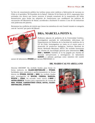 M a r c a R o j a | 66
Ya hice de conocimiento público los turbios nexos entre médicos y fabricantes de vacunas en
Chile en el periódico ―El Guardián de la Salud‖, Edición 93 de Enero de 2012, engranajes bien
aceitados con dinero que hacen moverse el pesado armatoste de la maquinaria del lobby
farmacéutico para forzar las adopción de resoluciones que modifiquen las políticas de
vacunación del Ministerio de Salud, accediendo a facilitarle el camino a una de las industrias
más poderosas del planeta.
Revisemos los conflictos de interés que tienen los miembros de este Comité tratado en categoría
casi de ―secreto‖ por parte del Minsal.
DRA. MARCELA POTIN S.
Profesora adjunta de pediatría de la Universidad Católica,
investigadora asociada de enfermedades infecciosas del
Departamento de Pediatría de la facultad de medicina de la
UC de Chile; Investigadora en visita en el centro para el
desarrollo de productos biológicos, Instituto Nacional de
Salud, Bethesda Maryland, EEUU: Ha recibido honorarios
por charlas de vacunología general para laboratorios GSK,
MSD y SANOFI; También se la ha pagado por charlas de
vacunas anti-pertussis y meningococo en laboratorio
SANOFI; y además participa como miembro del comité
asesor de laboratorio PFIZER por vacuna PREVENAR 13.
DR. MARIO CALVO ARELLANO
Director SOCHINF: Ha recibido fondos para becas en
forma indirecta de GLAXO-SMITHKLINE y PFIZER,
facilidades para asistencia a perfeccionamiento en forma
directa de PFIZER, ROCHE y MSD; ha recibido fondos
para investigación de ROCHE, CEREXA, BASILEA,
WYETH y EISAI; ha actuado como vocero deMSD y
ASTRA-ZENECA; Fondos para organización de cursos de
MSD, PFIZER, LABORATORIO CHILE, SAVAL, GLAXO-
SMITHKLINE, AVENTIS.
 