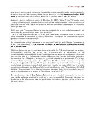 M a r c a R o j a | 69
que siempre se encarga de revisar que el material a exponer coincida con los planteamientos de
la industria farmacéutica que auspicia el evento, siendo en este caso Glaxo-SmithKliney MSD
chile, y contando con el patrocinio del Ministerio de Salud y la OPS/OMS, entre otros.
Encontré registros en los que aparece la Directora del ISPCH, María Teresa Valenzuela, como
"experto" del Instituto de vacunas SABIN. Existe una agrupación llamada PACE (Pneumococcal
Awarness Council of Experts) o Consejo de expertos conciencia pneumococo y Valenzuela
forma parte de ella.
PACE dice estar "comprometida con la toma de conciencia de la enfermedad neumococo y en
asegurarse del compromiso de países para prevenirla."
"PACE es una proyección del INSTITUTO DE VACUNAS SABIN dedicado a elevar la conciencia
entre tomadores de decisiones de salud y financieras, y asegurar los compromisos globales
para luchar contra esta enfermedad".
En otras palabras, la Sra. Valenzuela forma parte del LOBBY DE VACUNAS en Chile siendo a
la vez Directora del ISPCH. ¡La autoridad reguladora y las empresas reguladas durmiendo
en la misma cama!
El último documento que encontré que demuestra que la Dra. Valenzuela esconde sus serios e
imperdonables conflictos de interés, es: ―Inmunogenicidad y tolerabilidad de un
multicomponente meningocócico de vacuna serogrupo B (4CMenB) en adolescentes saludables
en Chile: una fase 2b/3 randomizado, estudio observador-ciego, placebo controlado‖, publicado
en la Revista The Lancet (2012; 379:617-24), publicado en línea el 18 de Enero de 2012. Y digo
serios conflictos de interés, porque ella es Directora del ISP a esa fecha, un organismo que se
―supone‖ vela por el bien de la población por sobre el del negocio de las farmacéuticas, y esta
desfachatada doctora no encontró nada mejor que esconder su cargo público en el artículo
mencionado, afirmando que trabaja a la fecha de la publicación en el ―Departamento de Salud
Pública y Epidemiología, Universidad de los Andes, Santiago, Chile‖. Debo recordarles que ese
cargo lo dejó al momento de asumir la Dirección del ISP el año 2010.
Lo imperdonable es que la Dra. Valenzuela mienta y haya escondido su cargo de Directora de
una entidad dedicada a aprobar e incluir en el registro nacional de fármacos y vacunas, los
productos de los laboratorios para los que trabaja, mientras en paralelo ejercía su cargo de
Directora del ISP.
 