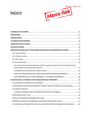M a r c a R o j a | 7
PALABRAS DE LA AUTORA .........................................................................................................................20
DEDICATORIA .............................................................................................................................................21
INTRODUCCIÓN ..........................................................................................................................................22
EL DRAMA DE MI HERMANO .....................................................................................................................25
MARCA ROJA EN LA PUERTA......................................................................................................................27
MI INVESTIGACIÓN.....................................................................................................................................28
MÉDICOS ÍNTEGROS QUE SE ATREVIERON A DENUNCIAR LAS MENTIRAS DEL SISTEMA .......................33
Dra. Viera Scheibner ...............................................................................................................................33
Dra. Ghislaine Lanctot.............................................................................................................................33
Dra. Rauni Kilde.......................................................................................................................................34
Dr. Andrew Moulden ..............................................................................................................................36
Las vacunas están causando deterioro del flujo sanguíneo (isquemia), enfermedades crónicas,
enfermedad y muerte para todos nosotros........................................................................................37
12-IMAM Sistema de Medición de daño Cerebral..............................................................................42
RESPUESTA INMUNOLÓGICA DE GLÓBULOS BLANCOS CAUSANDO ENFERMEDAD ..........................42
ELECTRODINÁMICA DE FLUIDOS CORPORALES – CAUSANDO ENFERMEDAD....................................46
FLÚOR EN CHILE: LA RAZÓN DE UNA POBLACIÓN DÓCIL Y OBEDIENTE...................................................50
EL CONSUMO DE TÉ AGRAVA LA FLUORACIÓN......................................................................................51
LA FRACASADA INICIATIVA DE PROHIBIR EL TÓXICO Y NOCIVO FLÚOR EN EL AGUA CHILENA..............52
EL FLÚOR TE ENVEJECE ...........................................................................................................................53
EL MINSAL CONSIDERA SÓLO UN PROBLEMA ESTÉTICO LA FLUOROSIS............................................53
DESIGUALDAD ANTE LA LEY....................................................................................................................54
USTED ESTÁ SIENDO ENVENENADO CON FLÚOR ...................................................................................56
SÍNTOMAS Y SIGNOS DEL SÍNDROME DE TOXICIDAD CRÓNICA POR FLÚOR .........................................57
EL FLÚOR QUE USTED BEBE EN EL AGUA ES UN DESECHO TÓXICO PELIGROSO DE LA MINERÍA ..........58
ÍNDICE
 