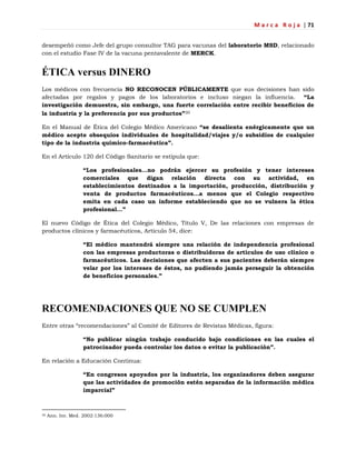 M a r c a R o j a | 71
desempeñó como Jefe del grupo consultor TAG para vacunas del laboratorio MSD, relacionado
con el estudio Fase IV de la vacuna pentavalente de MERCK.
ÉTICA versus DINERO
Los médicos con frecuencia NO RECONOCEN PÚBLICAMENTE que sus decisiones han sido
afectadas por regalos y pagos de los laboratorios e incluso niegan la influencia. “La
investigación demuestra, sin embargo, una fuerte correlación entre recibir beneficios de
la industria y la preferencia por sus productos”30
En el Manual de Ética del Colegio Médico Americano “se desalienta enérgicamente que un
médico acepte obsequios individuales de hospitalidad/viajes y/o subsidios de cualquier
tipo de la industria químico-farmacéutica”.
En el Artículo 120 del Código Sanitario se estipula que:
“Los profesionales…no podrán ejercer su profesión y tener intereses
comerciales que digan relación directa con su actividad, en
establecimientos destinados a la importación, producción, distribución y
venta de productos farmacéuticos…a menos que el Colegio respectivo
emita en cada caso un informe estableciendo que no se vulnera la ética
profesional…”
El nuevo Código de Ética del Colegio Médico, Título V, De las relaciones con empresas de
productos clínicos y farmacéuticos, Artículo 54, dice:
“El médico mantendrá siempre una relación de independencia profesional
con las empresas productoras o distribuidoras de artículos de uso clínico o
farmacéuticos. Las decisiones que afecten a sus pacientes deberán siempre
velar por los intereses de éstos, no pudiendo jamás perseguir la obtención
de beneficios personales.”
RECOMENDACIONES QUE NO SE CUMPLEN
Entre otras ―recomendaciones‖ al Comité de Editores de Revistas Médicas, figura:
“No publicar ningún trabajo conducido bajo condiciones en las cuales el
patrocinador pueda controlar los datos o evitar la publicación”.
En relación a Educación Continua:
“En congresos apoyados por la industria, los organizadores deben asegurar
que las actividades de promoción estén separadas de la información médica
imparcial”
30 Ann. Int. Med. 2002:136:000
 