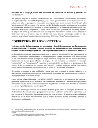 M a r c a R o j a | 73
poderoso es el lenguaje, usado con intención de confundir las mentes y pervertir las
conductas."32
Por ejemplo, forjaron el término "medicamento" en Latinoamérica y si revisamos documentos
en inglés el termino es "DROGA" ("Drug"), y las veces que me refiero a los "fármacos" con esa
palabra no falta el que aparece espantado a corregirme que no se le puede decir "droga" a los
"medicamentos". Me pregunto ¿Por qué no puedo? Todas las mezclas químicas que se realizan
en laboratorios son DROGAS, aunque la industria del cáncer se haya reservado el término para
referirse a sus letales compuestos. Y como todas sus mezclas químicas son nocivas y letales a
la larga o en breve, y considerando que sus ingenuos ―pacientes‖ entran en una especie de
trance que les hace creer que algo los afirma para sanar (aunque sea magia creada por ellos
mismos, no gracias a las píldoras), considero que el término ―droga‖ es muy apropiado.
CORRUPCIÓN DE LOS CONCEPTOS
“…la corrupción de las personas, las sociedades y la política comienza por la corrupción
de los conceptos. Ya Ortega y Gasset se cuidó de recomendarnos que tengamos sumo
cuidado con los conceptos pues son "los déspotas más duros que la humanidad padece".33
La farmafia introdujo en sus adoctrinamientos el término ―inmunización‖ en reemplazo de la
palabra ―vacunación‖, corrompiendo el concepto original. NO es un cambio en el léxico porque
sí, es una retorcida forma de llegar al mapa neuronal holográfico de un cerebro humano y
manipular su mente para afianzar el dogma de las vacunas. Al cambiar el concepto
―vacunación‖ por ―inmunización‖ y gracias a una repetición sin límites, se programa en las
mentes de las personas que las vacunas son ―buenas‖ y quienes hablamos mal de esas nocivas
armas biológicas pasamos automáticamente al rango de ―terroristas‖ de la salud.
Es posible programar a una población entera para que responda a ciertas palabras y el
resultado es una población altamente sugestionable que puede ser manipulada con precisión y
la propaganda de la farmafia lo logra.
Como afirma Edward Bernays: ―LA MANIPULACIÓN consciente e inteligente de los hábitos y
opiniones organizados de las masas es un elemento de importancia... Quienes manipulan este
mecanismo oculto de la sociedad constituyen el gobierno invisible que detenta el verdadero
poder que rige el destino de nuestro país.‖34
Una de las estrategias usadas por el mismo Bernays para forzar el concepto "fluoración" en
Norteamérica, fue enviar cartas que parecieran inocuas a editores influyentes, explicando en lo
que consistía la fluoración. "Luego enviaríamos una carta a editores de diccionarios y enciclopedias.
Después de 6 u 8 meses encontraríamos que la palabra fluoración estaba publicada y definida en
diccionarios y enciclopedias." 35
32 La manipulación del hombre a través del lenguaje, Estudio de los recursos manipuladores y del antídoto contra los
mismos, Alfonso López Quintás, 2001.
33 Ibid
34 Propaganda, Edward Bernays, Editorial Melusina, España, 2008, pp15
35 The Fluoride Deception, Christopher Bryson, 2003
 