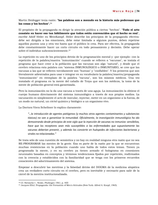 M a r c a R o j a | 74
Martin Heidegger tenía razón: "las palabras son a menudo en la historia más poderosas que
las cosas y los hechos".36
El propósito de la propaganda es dirigir la atención pública a ciertos "hechos". "Todo el arte
consiste en hacer eso tan hábilmente que todos estén convencidos que el hecho es real",
escribe Adolf Hitler en MeinKampf. Hitler describe los principios de la propaganda efectiva:
debe ser dirigida a las emociones, debe estar limitada a algunos puntos, deben repetirse
aquellos puntos una y otra vez hasta que el público lo crea. Para ser efectiva, la propaganda
debe constantemente hacer un corto circuito en todo pensamiento y decisión. Debe operar
sobre el individuo subconscientemente.37
La repetición es uno de los principios detrás de la programación mental y -por ejemplo- con la
repetición de la palabra/mantra "inmunización" cuando se refieren a "vacunas", se instala el
programa que hace creer a la población que las vacunas son algo "natural", y desde que el
cerebro relaciona esta palabra con "sistema INMUNOLÓGICO o INMUNITARIO, se cree que las
vacunas a las que se refieren torcidamente son "buenas" y "confiables". Y los primeros que son
literalmente adiestrados para usar e integrar en su vocabulario la palabra/mantra/propaganda
"inmunización" en reemplazo de la palabra "vacuna", son los mismos médicos. Una vez
instalado el programa en la mente del caballo de Troya que son los médicos, la toma de la
mente de población general está garantizada.
Pero la inmunización no la da una vacuna a través de una aguja. La inmunización la obtiene el
cuerpo humano directamente del sistema inmunológico a través de sus propios medios. La
vacunación es simplemente el acto de inocular, inyectar, meter en un organismo a la fuerza, de
un modo no natural, un cóctel químico y biológico a un organismo vivo.
La Doctora Viera Scheibner lo explica claramente:
“…la introducción de agentes patógenos (y muchos otros agentes contaminantes y substancias
tóxicas) no van a garantizar la inmunidad. Oficialmente, la investigación inmunológica ha ido
demostrando desde principios de este siglo que la inyección de vacunas no inmuniza: sensibiliza,
hace que los receptores sean más susceptibles a las enfermedades que supuestamente las
vacunas deberían prevenir, y además los convierte en huéspedes de infecciones bacterianas y
virales no relacionadas.”
Se trata sólo de una cuestión de semántica y no hay en realidad ninguna otra razón que no sea
RE-PROGRAMAR las mentes de la gente. Esa es parte de la razón por la que se encuentran
muchas resistencias en la población cuando uno habla de todos estos temas. Tienen ya
programada la mente, y en su cerebro ya tienen armado el holograma en conexiones
neuronales basadas en conceptos y términos tendenciosos fijados por repetición, reafirmados
con la creencia y establecidos con la familiaridad que se tenga con los primeros recuerdos
conscientes del adoctrinamiento del sistema.
Empezar a descubrir las mentiras y la falsedad detrás del DOGMA de la medicina alopática
crea un verdadero corto circuito en el cerebro, pero es inevitable y necesario para salir de la
cárcel de la mentira institucionalizada.
36 Cf. Nietzsche I , Neske, Pfullingen 1961, p. 400
37 Jacques Ellul, Propaganda: the Formation of Men's Attitudes (New York: Alfred A. Knopf, 1965)
 