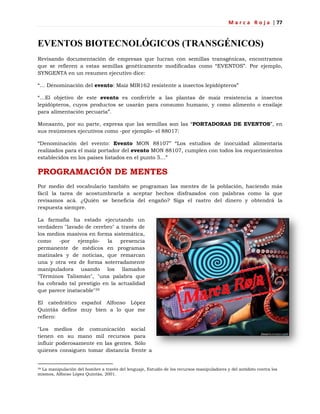 M a r c a R o j a | 77
EVENTOS BIOTECNOLÓGICOS (TRANSGÉNICOS)
Revisando documentación de empresas que lucran con semillas transgénicas, encontramos
que se refieren a estas semillas genéticamente modificadas como ―EVENTOS‖. Por ejemplo,
SYNGENTA en un resumen ejecutivo dice:
―… Denominación del evento: Maíz MIR162 resistente a insectos lepidópteros‖
―…El objetivo de este evento es conferirle a las plantas de maíz resistencia a insectos
lepidópteros, cuyos productos se usarán para consumo humano, y como alimento o ensilaje
para alimentación pecuaria‖.
Monsanto, por su parte, expresa que las semillas son las ―PORTADORAS DE EVENTOS‖, en
sus resúmenes ejecutivos como -por ejemplo- el 88017:
―Denominación del evento: Evento MON 88107‖ ―Los estudios de inocuidad alimentaria
realizados para el maíz portador del evento MON 88107, cumplen con todos los requerimientos
establecidos en los países listados en el punto 5…‖
PROGRAMACIÓN DE MENTES
Por medio del vocabulario también se programan las mentes de la población, haciendo más
fácil la tarea de acostumbrarla a aceptar hechos disfrazados con palabras como la que
revisamos acá. ¿Quién se beneficia del engaño? Siga el rastro del dinero y obtendrá la
respuesta siempre.
La farmafia ha estado ejecutando un
verdadero "lavado de cerebro" a través de
los medios masivos en forma sistemática,
como -por ejemplo- la presencia
permanente de médicos en programas
matinales y de noticias, que remarcan
una y otra vez de forma soterradamente
manipuladora usando los llamados
"Términos Talismán", "una palabra que
ha cobrado tal prestigio en la actualidad
que parece inatacable"39
El catedrático español Alfonso López
Quintás define muy bien a lo que me
refiero:
"Los medios de comunicación social
tienen en su mano mil recursos para
influir poderosamente en las gentes. Sólo
quienes consiguen tomar distancia frente a
39 La manipulación del hombre a través del lenguaje, Estudio de los recursos manipuladores y del antídoto contra los
mismos, Alfonso López Quintás, 2001.
 