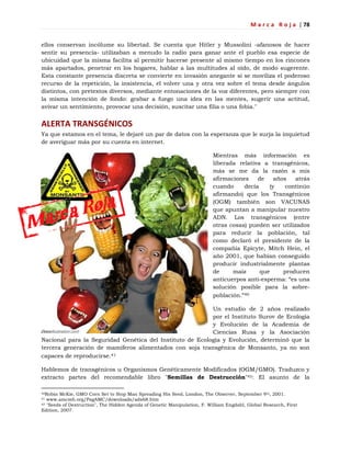 M a r c a R o j a | 78
ellos conservan incólume su libertad. Se cuenta que Hitler y Mussolini -afanosos de hacer
sentir su presencia- utilizaban a menudo la radio para ganar ante el pueblo esa especie de
ubicuidad que la misma facilita al permitir hacerse presente al mismo tiempo en los rincones
más apartados, penetrar en los hogares, hablar a las multitudes al oído, de modo sugerente.
Esta constante presencia discreta se convierte en invasión anegante si se moviliza el poderoso
recurso de la repetición, la insistencia, el volver una y otra vez sobre el tema desde ángulos
distintos, con pretextos diversos, mediante entonaciones de la voz diferentes, pero siempre con
la misma intención de fondo: grabar a fuego una idea en las mentes, sugerir una actitud,
avivar un sentimiento, provocar una decisión, suscitar una filia o una fobia."
ALERTA TRANSGÉNICOS
Ya que estamos en el tema, le dejaré un par de datos con la esperanza que le surja la inquietud
de averiguar más por su cuenta en internet.
Mientras más información es
liberada relativa a transgénicos,
más se me da la razón a mis
afirmaciones de años atrás
cuando decía (y continúo
afirmando) que los Transgénicos
(OGM) también son VACUNAS
que apuntan a manipular nuestro
ADN. Los transgénicos (entre
otras cosas) pueden ser utilizados
para reducir la población, tal
como declaró el presidente de la
compañía Epicyte, Mitch Hein, el
año 2001, que habían conseguido
producir industrialmente plantas
de maíz que producen
anticuerpos anti-esperma: ―es una
solución posible para la sobre-
población.‖40
Un estudio de 2 años realizado
por el Instituto Surov de Ecología
y Evolución de la Academia de
Ciencias Rusa y la Asociación
Nacional para la Seguridad Genética del Instituto de Ecología y Evolución, determinó que la
tercera generación de mamíferos alimentados con soja transgénica de Monsanto, ya no son
capaces de reproducirse.41
Hablemos de transgénicos u Organismos Genéticamente Modificados (OGM/GMO). Traduzco y
extracto partes del recomendable libro "Semillas de Destrucción"42: El asunto de la
40Robin McKie, GMO Corn Set to Stop Man Spreading His Seed, London, The Observer, September 9th, 2001.
41 www.amcmh.org/PagAMC/downloads/ads68.htm
42 "Seeds of Destruction", The Hidden Agenda of Genetic Manipulation, F. William Engdahl, Global Research, First
Edition, 2007.
 