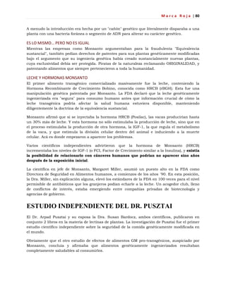 M a r c a R o j a | 80
A menudo la introducción era hecha por un "cañón" genético que literalmente disparaba a una
planta con una bacteria foránea o segmento de ADN para alterar su carácter genético.
ES LO MISMO… PERO NO ES IGUAL
Mientras las empresas como Monsanto argumentaban para la fraudulenta "Equivalencia
sustancial", también pedían derechos de patentes para sus plantas genéticamente modificadas
bajo el argumento que su ingeniería genética había creado sustancialmente nuevas plantas,
cuya exclusividad debía ser protegida. Piratas de la naturaleza reclamando ORIGINALIDAD, y
patentando alimentos que siempre pertenecieron a toda la humanidad.
LECHE Y HORMONAS MONSANTO
El primer alimento transgénico comercializado masivamente fue la leche, conteniendo la
Hormona Recombinante de Crecimiento Bobino, conocida como HRCB (rBGH). Esta fue una
manipulación genética patentada por Monsanto. La FDA declaró que la leche genéticamente
ingenierizada era "segura" para consumo humano antes que información crucial de cómo la
leche transgénica podría afectar la salud humana estuviera disponible, manteniendo
diligentemente la doctrina de la equivalencia sustancial.
Monsanto afirmó que si se inyectaba la hormona HRCB (Posilac), las vacas producirían hasta
un 30% más de leche. Y esta hormona no sólo estimulaba la producción de leche, sino que en
el proceso estimulaba la producción de otra hormona, la IGF-1, la que regula el metabolismo
de la vaca, y que estimula la división celular dentro del animal e induciendo a la muerte
celular. Acá es donde empezaron a aparecer los problemas.
Varios científicos independientes advirtieron que la hormona de Monsanto (HRCB)
incrementaba los niveles de IGF-1 (o FCI, Factor de Crecimiento similar a la Insulina), y existía
la posibilidad de relacionarlo con cánceres humanos que podrían no aparecer sino años
después de la exposición inicial.
La científica en jefe de Monsanto, Margaret Miller, asumió un puesto alto en la FDA como
Directora de Seguridad en Alimentos humanos, a comienzos de los años ´90. En esta posición,
la Dra. Miller, sin explicación alguna, elevó los estándares de la FDA en 100 veces para el nivel
permisible de antibióticos que los granjeros podían echarle a la leche. Un acogedor club, lleno
de conflictos de interés, estaba emergiendo entre compañías privadas de biotecnología y
agencias de gobierno.
ESTUDIO INDEPENDIENTE DEL DR. PUSZTAI
El Dr. Arpad Pusztai y su esposa la Dra. Susan Bardocz, ambos científicos, publicaron en
conjunto 2 libros en la materia de lectinas de plantas. La investigación de Pusztai fue el primer
estudio científico independiente sobre la seguridad de la comida genéticamente modificada en
el mundo.
Obviamente que el otro estudio de efectos de alimentos GM pro-transgénicos, auspiciado por
Monsanto, concluía y afirmaba que alimentos genéticamente ingenierizados resultaban
completamente saludables al consumirlos.
 