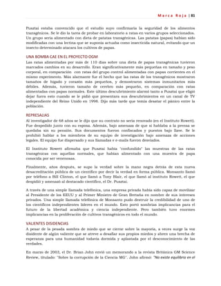 M a r c a R o j a | 81
Pusztai estaba convencido que el estudio suyo confirmaría la seguridad de los alimentos
transgénicos. Se le dio la tarea de probar en laboratorio a ratas en varios grupos seleccionados.
Un grupo sería alimentado con dieta de patatas transgénicas. Las patatas (papas) habían sido
modificadas con una lectina que se suponía actuaba como insecticida natural, evitando que un
insecto determinado atacara los cultivos de papas.
UNA BOMBA CAE EN EL PROYECTO OGM
Las ratas alimentadas por más de 110 días sobre una dieta de papas transgénicas tuvieron
marcados cambios en su desarrollo. Eran significativamente más pequeñas en tamaño y peso
corporal, en comparación con ratas del grupo control alimentadas con papas corrientes en el
mismo experimento. Más alarmante fue el hecho que las ratas de los transgénicos mostraron
tamaños de hígado y corazón más pequeños, y demostraron sistemas inmunitarios más
débiles. Además, tuvieron tamaño de cerebro más pequeño, en comparación con ratas
alimentadas con papas normales. Este último descubrimiento alarmó tanto a Pusztai que eligió
dejar fuera esto cuando se le pidió que presentara sus descubrimientos en un canal de TV
independiente del Reino Unido en 1998. Dijo más tarde que temía desatar el pánico entre la
población.
REPRESALIAS
Al investigador de 68 años se le dijo que su contrato no sería renovado (en el Instituto Rowett).
Fue despedido junto con su esposa. Además, bajo amenaza de que si hablaba a la prensa se
quedaba sin su pensión. Sus documentos fueron confiscados y puestos bajo llave. Se le
prohibió hablar a los miembros de su equipo de investigación bajo amenaza de acciones
legales. El equipo fue dispersado y sus llamadas e e-mails fueron desviados.
El Instituto Rowett afirmaba que Pusztai había "confundido" las muestras de las ratas
transgénicas con aquellas normales, que habían alimentado con una muestra de papa
conocida por ser venenosas.
Finalmente, años después, se supo la verdad sobre la mano negra detrás de esta nueva
desacreditación pública de un científico por decir la verdad en forma pública. Monsanto llamó
por teléfono a Bill Clinton, el que llamó a Tony Blair, el que llamó al instituto Rowett, el que
despidió y amenazó al destacado científico, el Dr. Pusztai.
A través de una simple llamada telefónica, una empresa privada había sido capaz de movilizar
al Presidente de los EEUU y al Primer Ministro de Gran Bretaña en nombre de sus intereses
privados. Una simple llamada telefónica de Monsanto pudo destruir la credibilidad de uno de
los científicos independientes líderes en el mundo. Esto portó sombrías implicancias para el
futuro de la libertad académica y ciencia independiente. Pero también tuvo enormes
implicancias en la proliferación de cultivos transgénicos en todo el mundo.
VALIENTES DISIDENCIAS
A pesar de la pesada sombra de miedo que se cierne sobre la mayoría, a veces surge la voz
disidente de algún valiente que se atreve a desafiar sus propios miedos y abren una brecha de
esperanza para una humanidad todavía dormida y aplastada por el desconocimiento de las
verdades.
En marzo de 2003, el Dr. Brian John envió un memorando a la revista Británica GM Science
Review, titulado: "Sobre la corrupción de la Ciencia MG". John afirmó: "No existe equilibrio en el
 
