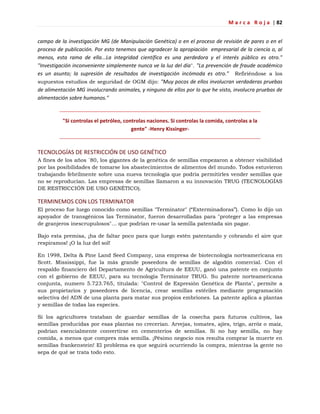 M a r c a R o j a | 82
campo de la investigación MG (de Manipulación Genética) o en el proceso de revisión de pares o en el
proceso de publicación. Por esto tenemos que agradecer la apropiación empresarial de la ciencia o, al
menos, esta rama de ella...La integridad científica es una perdedora y el interés público es otro."
"Investigación inconveniente simplemente nunca ve la luz del día". "La prevención de fraude académico
es un asunto; la supresión de resultados de investigación incómoda es otro." Refiriéndose a los
supuestos estudios de seguridad de OGM dijo: "Muy pocos de ellos involucran verdaderas pruebas
de alimentación MG involucrando animales, y ninguno de ellos por lo que he visto, involucra pruebas de
alimentación sobre humanos."
"Si controlas el petróleo, controlas naciones. Si controlas la comida, controlas a la
gente" -Henry Kissinger-
TECNOLOGÍAS DE RESTRICCIÓN DE USO GENÉTICO
A fines de los años ´80, los gigantes de la genética de semillas empezaron a obtener visibilidad
por las posibilidades de tomarse los abastecimientos de alimentos del mundo. Todos estuvieron
trabajando febrilmente sobre una nueva tecnología que podría permitirles vender semillas que
no se reproducían. Las empresas de semillas llamaron a su innovación TRUG (TECNOLOGÍAS
DE RESTRICCIÓN DE USO GENÉTICO).
TERMINEMOS CON LOS TERMINATOR
El proceso fue luego conocido como semillas "Terminator" (―Exterminadoras‖). Como lo dijo un
apoyador de transgénicos las Terminator, fueron desarrolladas para "proteger a las empresas
de granjeros inescrupulosos"… que podrían re-usar la semilla patentada sin pagar.
Bajo esta premisa, ¡ha de faltar poco para que luego estén patentando y cobrando el aire que
respiramos! ¡O la luz del sol!
En 1998, Delta & Pine Land Seed Company, una empresa de biotecnología norteamericana en
Scott. Mississippi, fue la más grande poseedora de semillas de algodón comercial. Con el
respaldo financiero del Departamento de Agricultura de EEUU, ganó una patente en conjunto
con el gobierno de EEUU, para su tecnología Terminator TRUG. Su patente norteamericana
conjunta, numero 5.723.765, titulada: "Control de Expresión Genética de Planta", permite a
sus propietarios y poseedores de licencia, crear semillas estériles mediante programación
selectiva del ADN de una planta para matar sus propios embriones. La patente aplica a plantas
y semillas de todas las especies.
Si los agricultores trataban de guardar semillas de la cosecha para futuros cultivos, las
semillas producidas por esas plantas no crecerían. Arvejas, tomates, ajíes, trigo, arróz o maíz,
podrían esencialmente convertirse en cementerios de semillas. Si no hay semilla, no hay
comida, a menos que compres más semilla. ¡Pésimo negocio nos resulta comprar la muerte en
semillas frankenstein! El problema es que seguirá ocurriendo la compra, mientras la gente no
sepa de qué se trata todo esto.
 