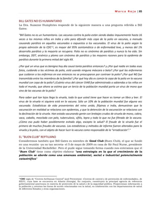 M a r c a R o j a | 85
BILL GATES NO ES HUMANITARIO
La Dra. Suzanne Humphries responde de la siguiente manera a una pregunta referida a Bill
Gates:
"Bill Gates no es un humanitario. Las vacunas contra la polio están siendo dadas impunemente hasta 16
veces a los mismos niños en India y sólo para difundir más cepa de la polio en vacunas, a menudo
causando parálisis en aquellos vacunados o expuestos a los vacunados. El virus de la polio según la
propia admisión de la CDC45, es mayor del 95% asintomática o de enfermedad leve, y menos del 1%
desarrolla parálisis y la mayoría se recupera. Polio no es sinónimo de parálisis y nunca lo ha sido. Sin
embargo, DDT, arsénico y plomo son sinónimo de parálisis y las mayores razones para la epidemia de
parálisis durante la primera mitad del siglo XX.
¿Por qué un virus que es benigno hoy día causó tanta parálisis entonces? y ¿Por qué nadie en todas esas
fotos, cuidando a las víctimas de polio, está usando ninguna máscara o bata? ¿Por qué las enfermeras
que cuidaron a los enfermos en ese entonces no se preocuparon por contraer la polio? ¿Por qué NO fue
transmitida entre los miembros de la familia? ¿Por qué hoy día es común la cepa de la polio en la vacuna
mundial con cepa de la polio? ¿Cuánto virus del cáncer SV40 fue administrado a sabiendas a los niños en
todo el mundo, que ahora se estima que un tercio de la población mundial porta un virus de mono que
vino de las vacunas de la polio?
Para saber qué tan lejos llega la viruela, todo lo que usted tiene que hacer es tomar un libro y leer. El
virus de la viruela ni siquiera está en la vacuna. Sólo un 10% de la población mundial fue alguna vez
vacunada. Estadísticas de vida provenientes del reino unido, filipinas e india, demuestran que la
vacunación en realidad se relaciona con epidemias, y que la detención de la vacunación se relaciona con
la declinación de la viruela. Han estado vacunando gente con brebajes crudos de viruela de mono, cabra,
vaca, caballo, mezclada con pelo, tuberculosis, sífilis, lepra y todo lo que no fue filtrado de la vacuna.
¿Cómo eso pudo haber posiblemente evitado algo, excepto la salud? El fraude de la viruela fue el
primero de muchos fraudes de vacunas. Las estadísticas y métodos de informe fueron alterados para la
viruela y la polio, con el objeto de hacer lucir la vacuna como responsable de la “erradicación”."
EL “BUEN CLUB” REPTILIANO
Consideremos también que Bill Gates es miembro de Good Club (Buen Club), el que se fundó
en una reunión -ya no tan secreta- el 5 de mayo de 2009 en casa de Sir Paul Nurse, presidente
de la Universidad Rockefeller. Pero el puzle sigue tomando forma cuando nos enteramos que el
―Buen Club‖ tiene como objetivo elaborar "una estrategia en la que el crecimiento de la
población se aborde como una amenaza ambiental, social e industrial potencialmente
catastrófica"
45CDC sigla de ―Centres forDisease Control‖ (and Prevention): «Centros de control y de prevención de enfermedades», de
EEUU, cuya base se encuentra en Atlanta (Georgia). En conjunto, constituyen la principal agencia de referencia
gubernamental americana en materia de protección de la salud y de la seguridad pública. Proporcionan información a
la población y orientan las líneas de acción relacionadas con la salud, en colaboración con los departamentos de salud
de diferentes Estados y otras organizaciones.
 