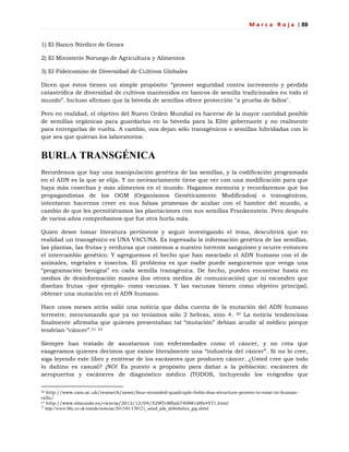 M a r c a R o j a | 88
1) El Banco Nórdico de Genes
2) El Ministerio Noruego de Agricultura y Alimentos
3) El Fideicomiso de Diversidad de Cultivos Globales
Dicen que éstos tienen un simple propósito: ―proveer seguridad contra incremento y pérdida
catastrófica de diversidad de cultivos mantenidos en bancos de semilla tradicionales en todo el
mundo‖. Incluso afirman que la bóveda de semillas ofrece protección "a prueba de fallos".
Pero en realidad, el objetivo del Nuevo Orden Mundial es hacerse de la mayor cantidad posible
de semillas orgánicas para guardarlas en la bóveda para la Elite gobernante y no realmente
para entregarlas de vuelta. A cambio, nos dejan sólo transgénicos o semillas hibridadas con lo
que sea que quieran los laboratorios.
BURLA TRANSGÉNICA
Recordemos que hay una manipulación genética de las semillas, y la codificación programada
en el ADN es la que se elija. Y no necesariamente tiene que ver con una modificación para que
haya más cosechas y más alimentos en el mundo. Hagamos memoria y recordaremos que los
propagandistas de los OGM (Organismos Genéticamente Modificados) o transgénicos,
intentaron hacernos creer en sus falsas promesas de acabar con el hambre del mundo, a
cambio de que les permitiéramos las plantaciones con sus semillas Frankenstein. Pero después
de varios años comprobamos que fue otra burla más.
Quien desee tomar literatura pertinente y seguir investigando el tema, descubrirá que en
realidad un transgénico es UNA VACUNA. Es ingresada la información genética de las semillas,
las plantas, las frutas y verduras que comemos a nuestro torrente sanguíneo y ocurre entonces
el intercambio genético. Y agreguemos el hecho que han mezclado el ADN humano con el de
animales, vegetales e insectos. El problema es que nadie puede asegurarnos que venga una
―programación benigna‖ en cada semilla transgénica. De hecho, pueden encontrar hasta en
medios de desinformación masiva (los otrora medios de comunicación) que ni esconden que
diseñan frutas –por ejemplo- como vacunas. Y las vacunas tienen como objetivo principal,
obtener una mutación en el ADN humano.
Hace unos meses atrás salió una noticia que daba cuenta de la mutación del ADN humano
terrestre, mencionando que ya no teníamos sólo 2 hebras, sino 4. 50 La noticia tendenciosa
finalmente afirmaba que quienes presentaban tal ―mutación‖ debían acudir al médico porque
tendrían ―cáncer‖.51 52
Siempre han tratado de asustarnos con enfermedades como el cáncer, y no crea que
exageramos quienes decimos que existe literalmente una ―industria del cáncer‖. Si no lo cree,
siga leyendo este libro y entérese de los escáneres que producen cáncer. ¿Usted cree que todo
lo dañino es casual? ¡NO! Es puesto a propósito para dañar a la población: escáneres de
aeropuertos y escáneres de diagnóstico médico (TODOS, incluyendo los ecógrafos que
50 http://www.cam.ac.uk/research/news/four-stranded-quadruple-helix-dna-structure-proven-to-exist-in-human-
cells/
51 http://www.elmundo.es/ciencia/2013/12/04/529f7c8f0ab740881d8b4571.html
52
http://www.bbc.co.uk/mundo/noticias/2013/01/130121_salud_adn_doblehelice_gtg.shtml
 