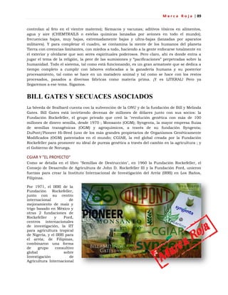M a r c a R o j a | 89
controlan al feto en el vientre materno); fármacos y vacunas; aditivos tóxicos en alimentos,
agua y aire (CHEMTRAILS o estelas químicas lanzadas por aviones en todo el mundo);
frecuencias bajas, muy bajas, extremadamente bajas y ultra-bajas (lanzadas por aparatos
militares). Y para completar el cuadro, se contamina la mente de los humanos del planeta
Tierra con creencias limitantes, con miedos a todo, haciendo a la gente enfocarse totalmente en
el exterior y olvidarse que son seres espirituales poderosos. Pero claro, ahí es donde entra a
jugar el tema de la religión, la peor de las sumisiones y ―pacificaciones‖ perpetradas sobre la
humanidad. Todo el sistema, tal como está funcionando, es un gran armatoste que se dedica a
tiempo completo a cumplir con labores enfocadas a la ganadería humana y su posterior
procesamiento, tal como se hace en un matadero animal y tal como se hace con los restos
procesados, pasados a diversas fábricas como materia prima. ¡Y es LITERAL! Pero ya
llegaremos a ese tema. Sigamos.
BILL GATES Y SECUACES ASOCIADOS
La bóveda de Svalbard cuenta con la subvención de la ONU y de la fundación de Bill y Melinda
Gates. Bill Gates está invirtiendo decenas de millones de dólares junto con sus socios: la
Fundación Rockefeller, el grupo privado que creó la "revolución genética con más de 100
millones de dinero semilla, desde 1970 ; Monsanto (OGM); Syngenta, la mayor empresa Suiza
de semillas transgénicas (OGM) y agroquímicos, a través de su fundación Syngenta;
DuPont/Pioneer Hi-Bred (uno de los más grandes propietarios de Organismos Genéticamente
Modificados (OGM) patentados en el mundo; CGIAR, la red global creada por la Fundación
Rockefeller para promover su ideal de pureza genética a través del cambio en la agricultura ; y
el Gobierno de Noruega.
CGIAR Y "EL PROYECTO"
Como se detalla en el libro "Semillas de Destrucción", en 1960 la Fundación Rockefeller, el
Consejo de Desarrollo de Agricultura de John D. Rockefeller III y la Fundación Ford, unieron
fuerzas para crear la Instituto Internacional de Investigación del Arróz (IRRI) en Los Baños,
Filipinas.
Por 1971, el IRRI de la
Fundación Rockefeller,
junto con su centro
internacional de
mejoramiento de maíz y
trigo basado en México y
otras 2 fundaciones de
Rockefeller y Ford,
centros internacionales
de investigación, la IIT
para agricultura tropical
de Nigeria, y el IRRI para
el arróz, de Filipinas,
combinaron una forma
de grupo consultivo
global sobre
Investigación de
Agricultura Internacional
 