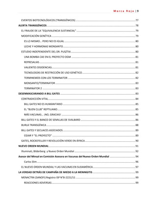 M a r c a R o j a | 9
EVENTOS BIOTECNOLÓGICOS (TRANSGÉNICOS) ....................................................................................77
ALERTA TRANSGÉNICOS.............................................................................................................................78
EL FRAUDE DE LA "EQUIVALENCIA SUSTANCIAL"...................................................................................79
MODIFICACIÓN GENÉTICA ......................................................................................................................79
ES LO MISMO… PERO NO ES IGUAL ....................................................................................................80
LECHE Y HORMONAS MONSANTO......................................................................................................80
ESTUDIO INDEPENDIENTE DEL DR. PUSZTAI...........................................................................................80
UNA BOMBA CAE EN EL PROYECTO OGM ..........................................................................................81
REPRESALIAS .......................................................................................................................................81
VALIENTES DISIDENCIAS......................................................................................................................81
TECNOLOGÍAS DE RESTRICCIÓN DE USO GENÉTICO...........................................................................82
TERMINEMOS CON LOS TERMINATOR ...............................................................................................82
MONSANTO/TERMINATOR.................................................................................................................83
TERMINATOR 2 ...................................................................................................................................83
DESENMASCARANDO A BILL GATES ..........................................................................................................83
CONTRADICCIÓN VITAL...........................................................................................................................84
BILL GATES NO ES HUMANITARIO ......................................................................................................85
EL “BUEN CLUB” REPTILIANO..............................................................................................................85
MÁS VACUNAS… ¡NO, GRACIAS! ........................................................................................................86
BILL GATES Y EL BANCO DE SEMILLAS DE SVALBARD .............................................................................86
BURLA TRANSGÉNICA .............................................................................................................................88
BILL GATES Y SECUACES ASOCIADOS......................................................................................................89
CGIAR Y "EL PROYECTO" .....................................................................................................................89
GATES, ROCKEFELLER Y REVOLUCIÓN VERDE EN ÁFRICA.......................................................................90
NUEVO ORDEN MUNDIAL..........................................................................................................................91
Illuminati, Bilderberg y Nuevo Orden Mundial......................................................................................92
Asesor del Minsal en Comisión Asesora en Vacunas del Nuevo Orden Mundial ....................................94
Carlos Slim...........................................................................................................................................96
EL NUEVO ORDEN MUNDIAL Y LAS VACUNAS EN SUDAMÉRICA............................................................97
LA VERDAD DETRÁS DE CAMPAÑA DE MIEDO A LA MENINGITIS ............................................................99
MENACTRA (SANOFI) Registro ISP N°B-2221/11 ....................................................................................99
REACCIONES ADVERSAS......................................................................................................................99
 