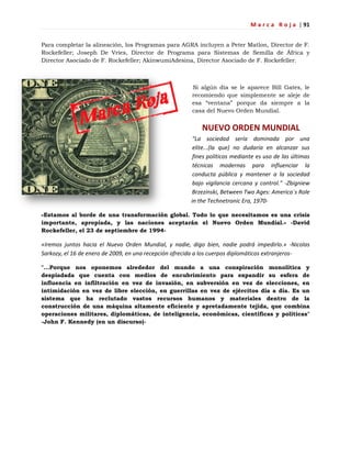 M a r c a R o j a | 91
Para completar la alineación, los Programas para AGRA incluyen a Peter Matlon, Director de F.
Rockefeller; Joseph De Vries, Director de Programa para Sistemas de Semilla de África y
Director Asociado de F. Rockefeller; AkinwumiAdesina, Director Asociado de F. Rockefeller.
Si algún día se le aparece Bill Gates, le
recomiendo que simplemente se aleje de
esa ―ventana‖ porque da siempre a la
casa del Nuevo Orden Mundial.
NUEVO ORDEN MUNDIAL
"La sociedad sería dominada por una
elite...(la que) no dudaría en alcanzar sus
fines políticos mediante es uso de las últimas
técnicas modernas para influenciar la
conducta pública y mantener a la sociedad
bajo vigilancia cercana y control." -Zbigniew
Brzezinski, Between Two Ages: America´s Role
in the Technetronic Era, 1970-
«Estamos al borde de una transformación global. Todo lo que necesitamos es una crisis
importante, apropiada, y las naciones aceptarán el Nuevo Orden Mundial.» -David
Rockefeller, el 23 de septiembre de 1994-
«Iremos juntos hacia el Nuevo Orden Mundial, y nadie, digo bien, nadie podrá impedirlo.» -Nicolas
Sarkozy, el 16 de enero de 2009, en una recepción ofrecida a los cuerpos diplomáticos extranjeros-
"…Porque nos oponemos alrededor del mundo a una conspiración monolítica y
despiadada que cuenta con medios de encubrimiento para expandir su esfera de
influencia en infiltración en vez de invasión, en subversión en vez de elecciones, en
intimidación en vez de libre elección, en guerrillas en vez de ejércitos día a día. Es un
sistema que ha reclutado vastos recursos humanos y materiales dentro de la
construcción de una máquina altamente eficiente y apretadamente tejida, que combina
operaciones militares, diplomáticas, de inteligencia, económicas, científicas y políticas"
-John F. Kennedy (en un discurso)-
 