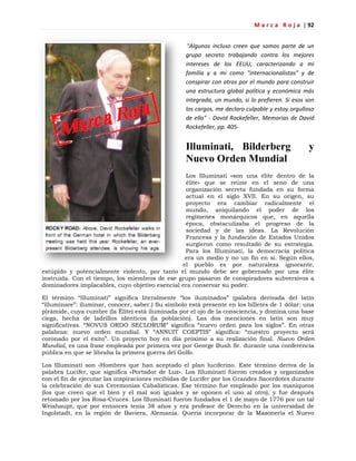 M a r c a R o j a | 92
"Algunos incluso creen que somos parte de un
grupo secreto trabajando contra los mejores
intereses de los EEUU, caracterizando a mi
familia y a mí como "internacionalistas" y de
conspirar con otros por el mundo para construir
una estructura global política y económica más
integrada, un mundo, si lo prefieren. Si esos son
los cargos, me declaro culpable y estoy orgulloso
de ello" - David Rockefeller, Memorias de David
Rockefeller, pp. 405-
Illuminati, Bilderberg y
Nuevo Orden Mundial
Los Illuminati «son una élite dentro de la
élite» que se reúne en el seno de una
organización secreta fundada en su forma
actual en el siglo XVII. En su origen, su
proyecto era cambiar radicalmente el
mundo, aniquilando el poder de los
regímenes monárquicos que, en aquella
época, obstaculizaba el progreso de la
sociedad y de las ideas. La Revolución
Francesa y la fundación de Estados Unidos
surgieron como resultado de su estrategia.
Para los Illuminati, la democracia política
era un medio y no un fin en sí. Según ellos,
el pueblo es por naturaleza ignorante,
estúpido y potencialmente violento, por tanto el mundo debe ser gobernado por una élite
instruida. Con el tiempo, los miembros de ese grupo pasaron de conspiradores subversivos a
dominadores implacables, cuyo objetivo esencial era conservar su poder.
El término ―Illuminati‖ significa literalmente ―los iluminados‖ (palabra derivada del latín
―illuminare‖: iluminar, conocer, saber.) Su símbolo está presente en los billetes de 1 dólar: una
pirámide, cuya cumbre (la Élite) está iluminada por el ojo de la consciencia, y domina una base
ciega, hecha de ladrillos idénticos (la población). Las dos menciones en latín son muy
significativas. ―NOVUS ORDO SECLORUM‖ significa ―nuevo orden para los siglos‖. En otras
palabras: nuevo orden mundial. Y ―ANNUIT COEPTIS‖ significa: ―nuestro proyecto será
coronado por el éxito‖. Un proyecto hoy en día próximo a su realización final. Nuevo Orden
Mundial, es una frase empleada por primera vez por George Bush Sr. durante una conferencia
pública en que se libraba la primera guerra del Golfo.
Los Illuminati son «Hombres que han aceptado el plan luciferino. Este término deriva de la
palabra Lucifer, que significa «Portador de Luz». Los Illuminati fueron creados y organizados
con el fin de ejecutar las inspiraciones recibidas de Lucifer por los Grandes Sacerdotes durante
la celebración de sus Ceremonias Cabalísticas. Ese término fue empleado por los maniqueos
(los que creen que el bien y el mal son iguales y se oponen el uno al otro), y fue después
retomado por los Rosa-Cruces. Los Illuminati fueron fundados el 1 de mayo de 1776 por un tal
Weishaupt, que por entonces tenía 38 años y era profesor de Derecho en la universidad de
Ingolstadt, en la región de Baviera, Alemania. Quería incorporar de la Masonería el Nuevo
 