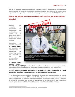 M a r c a R o j a | 94
lado, el Dr. Leonard Horowitz manifiesta lo siguiente: «John D. Rockefeller se unió a Prescott
Bush (el abuelo de George W. Bush) y a la familia real inglesa para financiar las iniciativas «de
mejora de la raza» que dieron nacimiento a los programas «eugenésicos» de Adolf Hitler.»53
Asesor del Minsal en Comisión Asesora en Vacunas del Nuevo Orden
Mundial
Mientras más
escarbaba en
documentos, iba
encontrando más
ramificaciones del
asunto de los
conflictos de interés
de los asesores del
Minsal para el tema
vacunas.
Nuevamente me
encontré con que el
Dr. Miguel O´Ryan
nos escondía más
sorpresas aún. La
madriguera del
conejo llega mucho
más profundo en
este país
tercermundista
llamado Chile.
El “Nuevo Orden
Mundial” (NOM) o
“New WorldOrder” (NWO) Ya está en Chile desde hace mucho tiempo con su maquinaria bien
aceitada y funcionando a toda prisa, y eso es lo que les demuestro en esta publicación.
EL DR. MIGUEL O´RYAN ASESORA AL MINSAL EN TEMA VACUNAS Y TIENE
RELACIÓN DE AÑOS CON FABRICANTES DE VACUNAS GSK Y MSD
Ya he denunciado que este eficiente lobista de la farmafia tiene graves conflictos de interés,
puesto que además asesora al Ministerio de Salud Chileno con respecto a vacunas como la
AH1N1 (entre otras). Él mismo es el desarrollador de la vacuna para el ROTAVIRUS y él mismo
se encargó de introducir esta vacuna en el programa de vacunación (PAI). Muy conveniente
para él, quien además es PAGADO por laboratorios como GlaxoSmithKline y Merck.
53 www.bbsradio.com/bbc/leonard_horowitz_radio/bird_flu_commentary.shtml
 