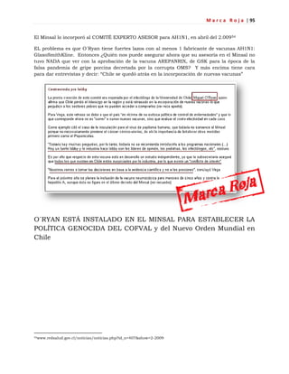 M a r c a R o j a | 95
El Minsal lo incorporó al COMITÉ EXPERTO ASESOR para AH1N1, en abril del 2.00954
EL problema es que O´Ryan tiene fuertes lazos con al menos 1 fabricante de vacunas AH1N1:
GlaxoSmithKline. Entonces ¿Quién nos puede asegurar ahora que su asesoría en el Minsal no
tuvo NADA que ver con la aprobación de la vacuna AREPANRIX, de GSK para la época de la
falsa pandemia de gripe porcina decretada por la corrupta OMS? Y más encima tiene cara
para dar entrevistas y decir: ―Chile se quedó atrás en la incorporación de nuevas vacunas‖
O´RYAN ESTÁ INSTALADO EN EL MINSAL PARA ESTABLECER LA
POLÍTICA GENOCIDA DEL COFVAL y del Nuevo Orden Mundial en
Chile
54www.redsalud.gov.cl/noticias/noticias.php?id_n=407&show=2-2009
 