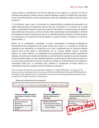 M a r c a R o j a | 98
nuevas, exitosas y contundentes en el nivel de cada país y de la región en su conjunto. Con ello, la
Comisión busca devolver a América Latina su papel de liderazgo mundial en el ámbito de la vacunación,
lo que le permitirá proponer nuevas iniciativas para reducir las inequidades sociales y procurar nuevos
consensos.”
“(…) La Comisión asume como un hecho que las actuales políticas y prácticas de inmunización en la
región latinoamericana son insuficientes para los retos que se observan en el contexto de la salud
pública. El desempeño de América Latina como región ha sido positivo en lo general, pero aún subsisten
serias deficiencias entre países y al interior de ellos. Países considerados como aventajados en términos
de crecimiento económico muestran que hay aún un importante espacio de mejora en materia de gasto
en inmunización y de mejoramiento del desempeño, en especial cuando se comparan con países de
ingreso similar (…)
Dentro de la problemática encontrada, la mayor preocupación la constituyó la búsqueda de
financiamiento para la adquisición de las nuevas vacunas, por un lado, y la remoción de las barreras
regulatorias que obstaculizan su introducción, por el otro. Considerando que la vacunación debiera
asumirse como un bien común, el financiamiento de las vacunas debería provenir de fondos
públicos, los cuales deberían ser etiquetados en el presupuesto que aprueba el poder legislativo de
cada país, de forma que la canalización de fondos no sea discrecional y se garantice que ésta responda a
criterios de política pública en salud. Desafortunadamente, al día de hoy no todos los países cuentan con
un marco legal que garantice lo anterior, situación que impide que el financiamiento sea progresivo e
irreversible, es decir, que se incremente para sustentar la introducción de nuevas vacunas y se
mantenga de modo que se puedan sostener las coberturas universales.”
Este es el plan de vacunas que pretenden establecer en toda Sudamérica. En el punto (3)
vemos la vacuna influenza junto a la vacuna del Virus del Papiloma Humano (VPH) (Gardasil y
Cervarix), lo que significa que es la próxima vacuna que tienen presupuestado presionar para
introducir en el plan nacional de vacunación.
 