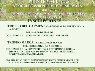PUENTE VALLECAS
     XXXIII JUEGOS DEPORTIVOS MUNICIPALES
                 temporada 2012/13
    TROFEO DEL CARMEN Y LIGAS MUNICIPALES
                “TROFEO MARCA”
                 INSCRIPCIONES
 TROFEO DEL CARMEN : CATEGORIAS DE PREBENJAMIN
  A JUVENIL.
             DEL 5 AL 20 DE MARZO
COMIENZO DE LA COMPETICION EL DIA 13 DE ABRIL.

 TROFEO MARCA : CATEGORIAS SENIOR
           DEL 18 DE MARZO AL 5 DE ABRIL
COMIENZO DE LA COMPETICION: A DETERMINAR POR LA
  DIRECCION GENERAL DE DEPORTES, POSIBLEMENTE
  SEGUNDA SEMANA DE ABRIL.

POR RIGUROSO ORDEN DE INSCRIPCION HASTA CUBRIR NUMERO DE
  PLAZAS ASIGNADAS POR LA DIRECCION GENERAL DE DEPORTES.
 