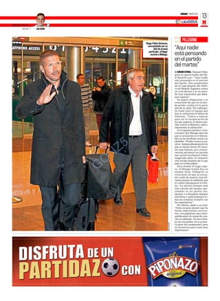 SÁBADO 7 ENERO 2012
                                                                                                              13
ENVIADO ESPECIAL
                                                                                                              M
          MÁLAGA   LUIS AZNAR




                                                                                          PELLEGRINI
                                          Diego Pablo Simeone,
                                            acompañado por su
                                                  jefe de prensa
                                                                                   “
                                                                                   “Aquí nadie
                                             particular, al llegar
                                              anoche a Málaga.                     está pensando
                                                                                   en el partido
                                                                                   del martes”
                                                                                   s ADRIANO ESPINAL ƒ Manuel Pelle-
                                                                                   grini no quería hablar del Re-
                                                                                   al Madrid ayer: “Aquí nadie
                                                                                   está pensando en el partido
                                                                                   del martes. Nos ocuparemos
                                                                                   de la Copa después del Atléti-
                                                                                   co de Madrid. Jugamos contra
                                                                                   un rival directo y es un parti-
                                                                                   do muy importante que debe-
                                                                                   mos superar”.
                                                                                      No quiere relajaciones y es
                                                                                   consciente de que no se pue-
                                                                                   de perder comba en la parte
                                                                                   alta de la tabla. Sin embargo,
                                                                                   no tiene claro el equipo que
                                                                                   hoy se enfrentará al debut de
                                                                                   Simeone: “Vamos a esperar
                                                                                   para ver la recuperación de
                                                                                   los que jugaron el último par-
                                                                                   tido contra el Madrid y deter-
                                                                                   minaremos la alineación”.
                                                                                      En el aspecto anímico, el en-
                                                                                   trenador del Málaga desveló
                                                                                   que la actuación en el Berna-
                                                                                   béu no ha insuflado moral a la




                                    Z 5                                            plantilla: “Perder nunca es po-
                                                                                   sitivo. Independientemente de
                                                                                   que se hayan hecho 65 minu-
                                                                                   tos muy buenos, por circuns-




                                 O N                                               tancias perdimos un partido
                                                                                   que quizás podíamos haber
                                                                                   asegurado antes. El vestuario
                                                                                   está tocado después de lo que


                                G                                                  pasó en el Bernabéu”.
                                                                                      Para olvidar el trago cope-
                                                                                   ro, el Málaga tendrá hoy su
                                                                                   estadio lleno. Pellegrini es
                                                                                   consciente de que su escua-
                                                                                   dra rinde de manera más efi-
                                                                                   ciente gracias al ambiente que
                                                                                   el coliseo blanquiazul le brin-
                                                                                   da: “La afición siempre está
                                                                                   muy encima del equipo, apo-
                                                                                   yándolo en los peores mo-
                                                                                   mentos. La Rosaleda siempre
                                                                                   está llena y ojalá podamos to-
                                                                                   das las semanas cumplir con
                                                                                   las expectativas”.
                                                                                      Por último, alabó a su rival:
                                                                                   “Tiene un gran plantel, que ha
                                                                                   hecho importantes inverso-
                                                                                   nes, con jugadores muy dese-
                                                                                   quilibrantes de mitad de can-
                                                                                   cha en adelante. No tuvo tiem-
                                                                                   po de ensamblar en la prime-
                                                                     PEPE ORTEGA




                                                                                   ra parte del campeonato, pero
                                                                                   se estructuró para cosas muy
                                                                                   importantes”.
 