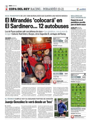 MARTES 10 ENERO 2012
 10
 M COPA DEL REY RACING - MIRANDÉS (0-2)                              GONZC5
ES EL TRANSPORTE DE LOS 1.500 BURGALESES QUE QUIEREN UNA NOCHE MÁGICA                                                                                                                                                      MALLORCA (0)
                                                                                                                                                                                                                           REAL SOCIEDAD (2)

El Mirandés ‘colocará’ en                                                                                                                                                                                                  Caparrós es el
                                                                                                                                                                                                                           penúltimo escollo
                                                                                                                                                                                                                           para el derbi vasco
El Sardinero... 12 autobuses                                                                                                                                                                                               LUIS ÁNGEL TRIVES ❙ MALLORCA
                                                                                                                                                                                                                           ÓSCAR BADALLO ❙ SAN SEBASTIÁN
                                                                                                                                                                                                                           La Real Sociedad espera certifi-

Los de Pouso podrían salir con defensa de cinco • Los cántabros, con el once de                                                                                                                                            car esta noche su paso a los cuar-
                                                                                                                                                                                                                           tos de la Copa del Rey 18 años
                                                                                                                                                                                                                           después de que lo lograse por úl-
la Liga • Cultural, Real Unión y Burgos, otros Segundas B, verdugos del Racing                                                                                                                                             tima vez. Allí, con permiso del
                                                                                                                                                                                                                           sorprendente Albacete, le espera-
                                                                                                                                                                                                                           ría el Athletic, en una eliminato-
PEDRO FERNÁNDEZ ❙ SANTANDER                                                                                                      Estadio: El Sardinero                                       TV                            ria que tendría mucho morbo.
AITOR CASTILLO ❙ MIRANDA DE EBRO                                                                                                 Árbitro: Iturralde González                         PPV/ 21.00                               La última ocasión en la que lle-
El Mirandés quiere seguir agran-                                                                                                                                                                                           gó tan lejos en la competición fue
dando su leyenda. El equipo de                                                                                                           Racing                                      4-4-2                                 en 1993 cuando, tras superar al
Carlos Pouso, que viene de em-                                                                                                   31 Dani Sostres (p.s.), 29 Jairo, 10 Munitis, 20 Edu Bedia                                Lleida en los octavos, cayó ante
patar a cero ante la Arandina, sal-                                                                                              y 11 Óscar Serrano                                                                        el Real Madrid. Esto quiere decir
tará a El Sardinero con la inten-                                                                                                                                                                                          que los integrantes de la actual
ción de retomar la senda de la                                                                                                   Entrenador: Juanjo González                                                               plantilla están ante la oportuni-
victoria —lleva tres jornadas sin                                                                                                                                                                                          dad de protagonizar la mejor Co-
ganar en Liga— y, de paso, certi-                                                                                                                                                                                          pa de sus carreras.
                                                                                                                                                                1
ficar su pase a los cuartos de fi-                                                                                                                          Mario Fdez                                                        El Mallorca, por su parte, llega
nal de la Copa.                                                                                                                                                                                                            a la cita con muchas dudas. Ca-
                                                                                                                                         34             19              18              6
   Miranda de Ebro está volcada                                                                                                      Barrio       Torrejón           Bernardo         Cisma                                parrós no tiene demasiado claro
con su equipo. Las camisetas ro-                                                                                                                                                                                           si debe centrarse en la Liga y tra-
jillas tiñen las calles. La ciudad                                                                                                                                                                                         tar de sorprender al Real Madrid
                                                                                                                                         16             8               21              7
respira fútbol y tiene motivos pa-                                                                                                  Kennedy         Colsa             Tziolis         Arana
                                                                                                                                                                                                                           el sábado o poner esta noche to-
ra ilusionarse de cara a la cita de                                                                                                                                                                                        da la carne en el asador. Lo que
hoy. El Mirandés, que debe de-                                                                                                                     22                    24                                                sí es evidente es que no cometerá
fender una renta de dos tantos,                                                                                                                 Stuani                 Ariel                                               ninguna locura. “Si poner siete de-
es el equipo menos goleado en                                                                                                                                   9                                                          lanteros nos garantiza que pasa-
categoría nacional con siete.                                                                                                                                 Alain                                                        mos, los pondríamos, pero los
   Los rojillos no estarán solos en                                                                                                                                                                                        equipos tenemos una forma de ju-
Santander. Los elevados precios                                                                                                          14            7               15              20                                  gar con unos jugadores”.
                                                                                                                                     Pablo        Muneta             Martins         Barahona
de las entradas no impedirán que                                                                                                                                                                                              Respecto a los planes de Mon-
cerca de 1.500 mirandeses arro-                                                                                                                                                                                            tanier, todo apunta a que el técni-
pen a su equipo en un encuentro                                                                                                      3            21            4               22          19                             co mantendrá su equipo base, si
para la historia. Unos 12 autobu-                                                                                                Ernesto        Corral C. Caneda A.Blanco                   Iribas                         bien, como viene siendo habitual
ses y numerosos coches particu-                                                                                                                                 13                                                         en la Copa, Zubikarai será el
lares desplazarán a la marea roji-                                                                                                                            Nauzet                                                       guardameta. Bravo volvió a que-
lla hasta la capital cántabra des-                                                                                                                                                                                         darse en casa descansando.
de primeras horas de la mañana.
   En el plano deportivo, Carlos                                                                                                         Mirandés                                    5-4-1                                 Estadio: Iberostar Estadi                                TV
Pouso realizará rotaciones y po-
                                                                                                                                 25. Adrián Murcia (p.s), 2. Garmendia, 6. Raúl García, 12.                                Árbitro: Ayza Gámez                             PPV 20.00
dría apostar por una defensa de
                                                                                                                                 José Ángel y 11 Mújika.
cinco. Para este partido no podrá                                                                                                                                                                                                Mallorca                                 4-4-2
contar con el capitán Iván Agus-
                                                                                                                                 Entrenador: Carlos Pouso                                                                  13 Aouate (p.s.), 12 Chico, 2 Zuiverloon, 23 Tissone, 6 Teje-
tín, por una lesión de rodilla, ni
                                                                                                                  VILLAGRAFICA




                                                                                                                                                                                                                           ra, 11 Castro, 7 Pereira, 14 Ienaga, 18 Víctor y 9 Ogunjimi.
con Borrell, ya que el jugador ca-
                                                                                                                                              MARCA.COM                                                                    Entrenador: Joaquín Caparrós
talán sufrió una pequeña micro-                                                                                                                 SIGUE EL PARTIDO DE COPA RACING-
                                                                                                                                              MIRANDÉS Y COMENTALO EN EL MARCADOR
rrotura la semana pasada. Quien                                                                                                               DE NUESTRA WEB.
parece estar perfectamente recu-      Aficionados del Mirandés celebran el 2-0 ante el Racing en la ida copera.                                                                                                                                            1
perado de la gripe que padeció la                                                                                                                                                                                                                      Calatayud
semana pasada es el lateral Iñaki                                                                                                                                                                                                22               16               21         28
Garmendia, que podrá estar a las        Al Racing le toca remontar el        convocatoria de 16 futbolistas                      Álvaro continúa con los proble-                                                              Cendrós         Nunes        Martí Crespí     Bigas
órdenes del técnico.                  2-0 de la ida. Un dato revelador       que se medirán al Mirandés. La                      mas en su rodilla derecha, y Diop
   El Mirandés tratará de emular      a favor del bando cántabro es          que es segura es la baja de Fran-                   arrastra una sobrecarga muscu-                                                                  24               19               5           8
a otros Segundas B que dejaron        que tan sólo ha marcado esta           cis, que sufre una pubalgia agu-                    lar. Los tres jugadores deberán                                                               Alfaro            Martí         Pina         Nsue
al Racing en la cuneta en la pasa-    temporada tres goles en casa...        da, mientras que Diop, Álvaro y                     pasar hoy una prueba.
                                                                                                                                                                                                                                            30                      10
da década: Cultural Leonesa           en la Copa frente al Rayo.             Acosta son duda.                                      En principio, jugadores como
                                                                                                                                                                                                                                         Álvaro                Hemed
(2001-02), el Real Unión de Irún        Juanjo González facilitará             El argentino tiene lastimada                      Colsa, Cisma, Bernardo o Torre-
(2002-03) y Burgos (2005-06),         hoy, tras la sesión matinal, la        una uña del pie. Por su parte,                      jón saldrán de inicio.                                                                                                   9
                                                                                                                                                                                                                                                       Agirretxe
                                                                                                                                                                                                                                  7               11               18         10
EL TÉCNICO CUMPLE HOY SU SEGUNDO PARTIDO DE SANCIÓN                                                                                                                                                                          Griezmann Aranburu
                                                                                                                                                                                                                                                           4
                                                                                                                                                                                                                                                               Mariga       Prieto

                                                                                                                                                                                                                                                       Elustondo

Juanjo González lo verá desde un ‘box’                                                                                                                                                                                            19              26
                                                                                                                                                                                                                             Cadamuro Iñigo Martínez Demidov
                                                                                                                                                                                                                                                                   16         22
                                                                                                                                                                                                                                                                           Estrada
                                                                                                                                                                                                                                                          13
P.F. ❙ SANTANDER                      lez con dos partidos, que debe           tuación se repetirá hoy, por lo                                                                                                                                         Zubikarai
Juanjo González no se podrá sen-      cumplir en la presente edición de        que el segundo y tercer entrena-
tar esta noche ante el Mirandés       la competición del K.O.                  dor del cuadro santanderino vol-
en el banquillo del Racing por su        El primero de ellos ya lo cum-        verán a hacerlo en El Sardinero                                                                                                                   Real Sociedad 4-1-4-1
expulsión en el partido de vuelta     plió. Fue hace una semana en Mi-         en el partido de vuelta frente al                                                                                                           25 Toño (p.s.), 24 De la Bella, 15 Ansotegi, 5 Markel,
                                                                                                                                                                                                     JOSE RAMON GONZALEZ




de dieciseisavos de la Copa del       randa de Ebro, donde le sustitu-         conjunto burgalés.                                                                                                                          17 Zurutuza, 23 Vela y 21 Ifrán.
Rey ante el Rayo disputado en el      yeron sus compañeros Fede Cas-              Juanjo González seguirá el
                                                                                                                                                                                                                           Entrenador: Philippe Montanier
estadio de Vallecas.                  taños y Pablo Pinillos, quienes          partido desde un box de El Sar-
   El Comité de Competición de        dirigieron al equipo racinguista         dinero y estará en permanente
                                                                                                                                                                                                                                        MARCA.COM
la Real Federación Española de        en la derrota por 2-0 ante el cua-       contacto con sus compañeros en                                                                                                                             SIGUE EN DIRECTO TODO LO QUE OCURRA
                                                                                                                                                                                                                                        EN EL MALLORCA-REAL SOCIEDAD Y
Fútbol sancionó a Juanjo Gonzá-       dro de Segunda B. La misma si-           el banquillo vía telefónica.                          Juanjo, en la sesión de ayer.                                                                      COMÉNTALO EN NUESTRO MARCADOR
 