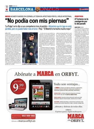 MARTES 10 ENERO 2012
 18
 M         BARCELONA                                                GONZC5
MESSI ACABÓ FUNDIDO EN CORNELLÀ TODAVÍA AFECTADO POR EL VIRUS INTESTINAL                                                                                    ÁRBITROS
                                                                                                                                                            A Turienzo no le
“No podía con mis piernas”                                                                                                                                  castigarán por
                                                                                                                                                            lo del penalti
‘La Pulga’ se lo dijo a sus compañeros tras el partido • Advierten que la Liga no está                                                                      RAMÓN FUENTES ❙ MADRID

perdida, pero no puede haber más errores • Pep: “ El Madrid lo ha hecho mucho mejor”                                                                        El Comité Técnico de Arbitros
                                                                                                                                                            no se plantea castigar al cole-
                                                                                                                                                            giado Turienzo Álvarez. En-
                                                                                                                                                            tiende que no cometió un
L. F. R. ❙ ZURICH                                                                   La derrota ha encendido las        nadie más depende darle la vuel-     error técnico al no señalar el
Uno de los motivos de que el Bar-                                                 alarmas en Can Barça aunque          ta”. Xavi Hernández reconoció        penalti del espanyolista Raúl,
celona no consiguiera el triunfo                                                  nadie da la Liga por perdida. La     que cinco puntos “son una dife-      el domingo en Cornellá.
en Cornellà frente al Espanyol                                                    diferencia de cinco puntos res-      rencia importante, pero no hay          Entienden los miembros del
fue la discreta aportación de                                                     pecto al Madrid es importante a      que tirar la toalla”. Y añadió:      máximo organismo arbitral
Messi. El argentino estuvo des-                                                   pesar de que queda por delante       “Queda más de una vuelta, esto       que se trató de una acción
conocido. Apenas apareció en los                                                  una segunda vuelta. “Me sabe         es larguísimo. Es una diferencia     muy rápida, que ni el árbitro
90 minutos y lo que más se re-                                                    mal habernos dejado dos puntos       subsanable. En la historia hemos     ni sus asistentes pudieron ver.
cuerda de él es la jugada en la                                                   frente al Espanyol. La Liga no es-   visto remontadas mucho más           El no haber señalado la falta
que vio tarjeta amarilla por in-                                                  tá perdida, pero no podemos co-      grandes que ésta”.                   máxima no supone un error
tentar colocarse un balón con la                                                  meter más errores”, advierte            Desde la directiva también se     técnico, un grave fallo de apli-
mano. Pero Messi tenía sus moti-                                                  Messi.                               ha valorado el impacto del empa-     cación del reglamento o una
vos para no estar al nivel que nos                                                  Guardiola destacó la trayecto-     te ante el Espanyol. “El Madrid      supuesta pérdida del control
acostumbra. Leo sigue con mo-                                                     ria que está teniendo el Madrid      es el favorito para ganar la Liga.   del partido. Por lo tanto no es
lestias por el virus intestinal que                                               en estos primeros meses: “Com-       Ahora están a cinco puntos. Pero     planteable enviar a la nevera
estuvo a punto de dejarle fuera                                                   petimos frente a un rival con nú-    nuestro esfuerzo y trabajo no fal-   al colegiado castellano leones.
del partido frente a Osasuna.                                                     meros espectaculares. Después        tará para reducir las distancias”,   Turienzo pita el próximo do-
    Entonces tomó una pastilla que                                                de ganar tanto tiempo podemos        explicó José María Bartomeu en       mingo el Atlético de Madrid-
le sentó a las mil maravillas y rea-                                              perder la percepción de que esto     la Cadena Cope.                      Villarreal, en el Calderón.
lizó un partidazo frente a los na-                                                es un juego, que los rivales jue-       Y valoró la ausencia de Mou y        Además, el Comité conside-
varros con dos goles. Pero fue un                                                 gan y que tú puedes empatar o        CR7 en la gala de ayer: “Es super    ra muy buena la actuación de
espejismo. Después de eso ha se-                                                  perder. Algo más tendremos que       coherente si tienen un partido       Turienzo que, dicen, acertó
guido con molestias y lo pagó en                                                  hacer para competir con el Ma-       mañana que no estén. Segura-         en la mayoría de las decisio-
el partido. “No podía con las pier-                                               drid. Si está cinco puntos por de-   mente si nosotros tuviésemos un      nes, empezando por el gol
nas”, reconoció a alguno de sus                                                   lante es que el Madrid lo ha he-     partido al día siguiente, quizás     anulado en el primer tiempo,
                                                                            AFP




compañeros cuando finalizó el                                                     cho mucho mejor que nosotros,        hubiésemos hecho lo mismo, pe-       por mano de Messi, de la que
partido de Cornellà.                   Leo Messi, el domingo en Cornellá.         pero también de nosotros y de        ro es cosa de ellos”.                le advirtió su asistente.
 