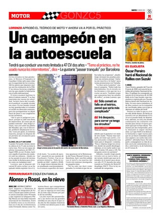 MARTES 10 ENERO 2012
                                                                                                                                                                                                                          35
   MOTOR                                                            GONZC5                                                                                                                                                 M

LORENZO APROBÓ EL TEÓRICO DE MOTO Y AHORA VA A POR EL PRÁCTICO




Un campeón en
la autoescuela
Tendrá que conducir una moto limitada a 47 CV dos años • “Temo al práctico, no he
                                                                                                                                                                               Pereiro, vestido de piloto.

                                                                                                                                                                               EX CLICLISTA
usado nunca los intermitentes”, dice • Le gustaría “pasear tranquilo” por Barcelona                                                                                            Óscar Pereiro
ALBERTO GÓMEZ
En los circuitos no hay gendar-
                                                                                                                                bía todas las preguntas”, añadió.
                                                                                                                                Jorge retrasará las pruebas prác-
                                                                                                                                                                               hará el Nacional de
mes, ni Mossos d’Esquadra ni
Guardias Civiles salvo para velar
                                                                                                                                ticas una semana porque “maña-
                                                                                                                                na me marcho a la India” para
                                                                                                                                                                               Rallies con Suzuki
por la seguridad de los eventos.                                                                                                varias promociones con Yamaha.
Allí los jueces que imponen mul-                                                                                                   “Lo duro será el práctico”, ma-             V. JORDÁN ❙
tas son los comisarios de la FIM.                                                                                               tiza el campeón. “Sobre todo los               Óscar Pereiro, ganador del Tour de
Y las únicas licencias exigibles                                                                                                intermitentes. En el circuito no               Francia de 2006, será una de las es-
son las que expide la federación                                                                                                los llevamos y creo que me va a                trellas del próximo Nacional de Ra-
con el sello internacional.                                                                                                     costar un poco. También tengo                  llies. El gallego ha conseguido un
  El único examen legítimo lo                                                                                                   que repasarme bien las señales                 asiento en la estructura de ACSM
dicta el talento natural. Y no hay                                                                                              de tráfico”, se teme Lorenzo, que              Rally en la Copa Suzuki, copa mo-
sanciones por exceso de veloci-                                                                                                                                                nomarca organizada por Suzuki
                                                                                                                                    Sólo cometí un
                                                                                                                                “
dad. Incluso fuera del trazado,                                                                                                                                                Ibérica dentro del Nacional de As-
en el paddock, se puede circular                                                                                                                                               falto. En esta nueva andadura, el
sin casco. En ese mundo virtual                                                                                                 fallo en el teórico,                           de Mos contará con la compañía
no hay guardarraíles ni cortados
ni coches en dirección contraria.
                                                                                                                                pensé que sería más                            de Luis Penido, piloto con el que se
                                                                                                                                                                               alternará al volante del Swift.
pero los protagonistas no dejan                                                                                                 complicado”                                        Pereiro ya sabe lo que es vivir
fuera de plano a sus congéneres                                                                                                                                                un rally desde dentro, de hecho se
en las carreteras.                                                                                                                                                             estrenó con un Mitsubishi EVO
                                                                                                                                    Iré despacio,
                                                                                                                                “
  “Ahí sí que es peligroso con-                                                                                                                                                10 en el pasado Rally de Madrid.
ducir, porque la calle está llena                                                                                                                                              Fue, además, en esta cita donde
de imprevistos, de cosas que no                                                                                                 para correr ya tengo                           comenzaron los contactos con
puedes controlar”, dice Jorge Lo-
renzo, rara avis entre los pilotos
                                                                                                                                los circuitos”                                 Suzuki para iniciar el nuevo pro-
                                                                                                                                                                               yecto que ayer se hizo oficial. “Fir-
del Mundial, que, tras el decora-                                                                                               JORGE LORENZO                                  mamos por dos temporadas, pero
do, prefieren desplazarse en co-                                                                                                Piloto de Yamaha                               la intención es seguir muchos
che. Unos por gusto, la inmensa                                                                                                                                                años. La Copa Swift es la ideal pa-
mayoría, porque no dispone de                                                                                                   admite que le gustaría ir en moto              ra formarme y coger manos para
un permiso de circulación para                                                                                                  de otro modo. “Pasear más tran-                que en un futuro inmediato poda-
dos ruedas.                                                                                                                     quilo, sin tener que correr, y es-             mos aspirar a un coche más com-
                                                                                                                                toy pensando comprarme una                     petitivo”, afirmaba Óscar. Por otra
                                                                                                                JORGE LORENZO




ALONSO, EN LA F1 SIN CARNÉ                                                                                                      moto para ir despacio”, comenta.               parte, compaginará su vida de pi-
Cuando Fernando Alonso metió                                                                                                    “Para ir deprisa tengo los circui-             loto con la de comentarista en ra-
la cabeza en la F1 aún no tenía la                                                                                              tos, donde me puedo desahogar.                 dio y televisión y la de futbolista
carta rosa. Pero ya era capaz de       Jorge Lorenzo posa en la puerta del centro de exámenes de Barcelona.                     Además, yo en coche suelo ir pa-               en el Coruxo B.
pilotar monoplazas de 900 CV.                                                                                                   rado. Si pone 120, pues a 120. No
Aquel 1999, ya con 18 años, lució                                                                                               me gusta correr en carretera”.
con orgullo el permiso de condu-       el de moto. “Lo acabo de apro-        tras apuntarse en la Motoescue-                      Además, cuando Jorge pueda
cir ante las cámaras. ¿Quién no        bar”, anunció en sus cuentas de       la del Paseo Manuel Girona, en                     circular con su nueva moto, al                   JUNTA GENERAL ORDINARIA
                                                                                                                                                                                     Y EXTRAORDINARIA
se ha sacado un peso de encima         Facebook y Twitter. Fue en su         Barcelona. Ayer, una foto subida                   ser novato, tendrá que usar un li-
                                                                                                                                                                                  “CONSULTORA AGRICOLA,
tras recibir la licencia para circu-   primera tentativa. “Sólo he co-       con el móvil a las puertas del                     mitador en el motor para alcan-
                                                                                                                                                                                    SOCIEDAD ANÓNIMA.”
lar como un ciudadano más?             metido un fallo”, explicó a MAR-      Centro de exámnes atestiguaba                      zar sólo 47 CV durante dos años
                                                                                                                                                                                Se convoca a los señores accionistas de la so-
   Lorenzo, que sí dispone del         CA. Jorge estuvo durante dos dí-      su pequeño éxito.                                  cuando su Yamaha de MotoGP                      ciedad “CONSULTORA AGRICOLA, Sociedad
carnet B1 para coches, ya se ha        as estudiando concienzudamen-           “No ha sido tan duro como                        despliega 250CV. Pero la ley no                 Anónima”, a la JUNTA GENERAL, que se cele-
quitado media espinita con el A,       te el temario específico de moto      pensaba. La verdad es que me sa-                   entiende de campeones.                          brará en primera convocatoria en el domicilio
                                                                                                                                                                                social de la misma sito en Madrid, calle Eugenio
                                                                                                                                                                                Salazar, número 17, el día 20 de febrero de 2012,
                                                                                                                                                                                a las 17 horas, o de no alcanzarse el quórum ne-
FERRARI/DUCATI ESQUÍ EN FAMILIA                                                                                                                                                 cesario, en segunda convocatoria, el día si-
                                                                                                                                                                                guiente en el mismo lugar y hora, recordando a
                                                                                                                                                                                los accionistas que la documentación pertinente

Alonso y Rossi, en la nieve                                                                                                                                                     esta a su disposición, con arreglo al siguiente:

                                                                                                                                                                                                 ORDEN DEL DÍA
                                                                                                                                                                                1º.- Aprobación, o en su caso, censura de las
                                                                                                                                                                                cuentas de la sociedad, que comprenden el ba-
MIGUEL SANZ ❙ MADONNA DI CAMPIGLIO     lentino Rossi, que compartieron                                                                                                          lance, la cuenta de pérdidas y ganancias, la me-
Ayer llegaron a Madonna di             algunos momentos ante la pren-                                                                                                           moria y el estado de cambios en el patrimonio
                                                                                                                                                                                neto, referentes al ejercicio 2011.
Campiglio los integrantes de Fe-       sa, que se regocija en estos días                                                                                                        2º.- Aplicación del resultado del mismo ejercicio.
rrari y Ducati para asistir al even-   de un trato más cercano por par-                                                                                                         3º.- Censura o aprobación de la gestión social.
to anual conocido como Wrooom          te de las estrellas.                                                                                                                     4º.- Reelección de Administrador Unico.
y que organiza la tabaquera Phi-         Los dos reyes del automovilis-
                                                                                                                                                                                A partir de la fecha de esta convocatoria, cual-
llip Morris en esta bella estación     mo y las motos son las grandes                                                                                                           quier accionista podrá obtener de la sociedad,
invernal de los Dolomitas. Entre       estrellas en una cita en la que ca-                                                                                                      en la forma ordenada por el artículo 197 de la Ley
                                                                                                                                                                     REUTERS




la familia rossa ya se encontra-       da año los dos equipos muestran                                                                                                          de Sociedades de Capital (Real Decreto Legisla-
                                                                                                                                                                                tivo 1/2010 de 2 de julio), la documentación e in-
ban en el día de recibimientos         y confían sus deseos para el año                                                                                                         formación prevista en dichos preceptos.
tanto Fernando Alonso como Va-         en curso.                              Fernando Alonso y Valentino Rossi, ayer, a su llegada a Madonna.                                              En Madrid, a tres de enero de 2012.
 