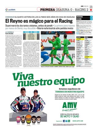23
                                                                                                                                                                                         LUNES 16 ENERO 2012




                                                                    GONZC5 0 - RACING 2
                                                                     PRIMERA OSASUNA                                                                                                                                   M

CONSIGUE SU QUINTA VICTORIA EN LOS ÚLTIMOS SEIS AÑOS EN CASA DE OSASUNA                                                                                              OSASUNA                                             0
                                                                                                                                                                     RACING                                              2

El Reyno es mágico para el Racing                                                                                                                                   Osasuna: Andrés; Damiá, Sergio (Z72’ Raúl García),
                                                                                                                                                                    M. Flaño, Satrústegui; Nekounam, Timor; Annunziata
                                                                                                                                                                    (Z46’ Á. Cejudo), Ibrahima, Lamah, y Nino (Z65’ Lekic).
                                                                                                                                                                    BANQUILLO: Asier Riesgo (p.), Lolo, Calleja y Marc
                                                                                                                                                                    Bertrán.

Stuani marcó los dos tantos visitantes, ambos de penalti • La primera pena máxima                                                                                   Racing: Toño; Álvaro,Torrejón, Bernardo, Cisma;
                                                                                                                                                                    Diop(Z90’ Jairo), Colsa (Z76’ Tziolis); Munitis, Adrián,
                                                                                                                                                                    Acosta; y Stuani (Z93’ Christian).

por manos de Damiá, muy discutible • Rota la racha local de ocho partidos invicto                                                                                   BANQUILLO: Mario Fdez (p.), Edu Bedia, Luque y
                                                                                                                                                                    Kennedy.
                                                                                                                                                                    ÁRBITRO: Clos Gómez (Colegio aragonés) ❚ 37’ Damiá
                                                                                                                                                                    ❚ 39’ Stuani ❚ 49’ Munitis ❚ 52’ Colsa ❚ 78’ Nekounam
                                                                                                                                                                    ❚ 83’ Flaño ❚ 87’ Raúl García y ❚ 90’ Lamah.
LA CRÓNICA                                  OSASUNA            RACING                                                                                               GOLES: 0-1 37’ Stuani, de penalti. 0-2 70’ Stuani,
                                                                                                                                                                    otra vez de penalti.
Carlos González                       66%           POSESIÓN            34%                                                                                         ESTADIO: Reyno de Navarra 15.260 espectadores
                                        7         Remates totales        13
El Racing tiene que pedir ya el         3        Remates a puerta        6
cambio de estadio para jugar en         8         Córners a favor        5                                                                                          OSASUNA                        RACING
casa y marcharse al Reyno de            1         Fueras de juego         1
                                                                                                                                                                       25 ANDRÉS 1 Casi para 1 TOÑO 2 Muy seguro todo
Navarra, donde ha ganado en            18        Faltas cometidas        12                                                                                         el primer penalti.            el partido.
cinco de las últimas seis visitas.                                                                                                                                  24 DAMIÁ 1 Tuvo mala          14 ÁLVARO 2 Aguantó
                                                                                                                                                                    suerte con los penaltis.      muy bien a Lamah.
Ayer, además, lo hizo justamente        La prueba de que estaban ato-                                                                                               24 SERGIO 0 Nervioso          19 TORREJÓN 2 Estuvo
ante un Osasuna disperso y lejos      londrados fue la primera jugada                                                                                               desde su primer fallo.        serio los 90 minutos.

de la línea sólida que había mos-     del duelo. A los 10 segundos, Ser-                                                                                            4 M. FLAÑO 1 El más           18 BERNARDO 2 Firme y
                                                                                                                                                                    centrado en la defensa.       contundente.
trado en esta Liga.                   gio cede mal con la cabeza a An-                                                                                              27 SATRÚSTEGUI 0              6 CISMA 1 No pasó apuros
  Cierto es que el árbitro marcó el   drés y Stuani está a punto de                                                                                                 Tampoco estuvo fino.          en toda la tarde.
                                                                                                                                                                    6 NEKOUNAM 1 Discreto,        5 DIOP 1 Como siempre,
devenir del choque pitando un pe-     marcar. El portero rojillo lo solu-                                                                                           acabó de central.             trabajó a destajo.
nalti muy discutible en el 37’ por    cionó con un paradón, pero el                                                                                                 22 TIMOR 0 Aportó muy         8 COLSA 1 Solidario y
                                                                                                                                                                    poco al juego del equipo.     haciendo una labor oscura.
una mano de Damiá, que transfor-      síntoma de que Osasuna entraba
                                                                                                                                                                    18 ANNUNZIATA 1 Le faltó 10 MUNITIS 2 Creó
mó Stuani. El balón da en el brazo    mal al encuentro era claro.                                                                                                   profundidad por la banda. muchos problemas al rival.
del defensa, pero de forma invo-        Después, el 0-1, lejos de espo-                                                                                             19 IBRAHIMA 1 Muchas          23 ADRIÁN 2 Hizo un
                                                                                                                                                                    ganas, poco juego.            fútbol práctico.
luntaria. Sin embargo, Clos enten-    lear a los locales, les creó más                                                                                              21 LAMAH 1 Empezó con         9 ACOSTA 2 Velocidad y
dió que era sancionable.              confusión. Mendilibar dio entra-                                                                                              fuerza, pero se diluyó.       desmarque.
  Pero Osasuna no debe aga-           da tras el descanso a Cejudo, pe-                                                                                             17 NINO 0 Poco activo,           22 STUANI 2 Marcó los
                                                                                                                                                                    pasó inadvertido.             dos penaltis.
rrarse a esta polémica arbitral,      ro no funcionó, aunque Flaño                                                                                                  16 Á. CEJUDO 1 Lo intentó, 21 TZIOLIS 1 Ayudó en los
ya que prácticamente estuvo           perdonó una ocasión clarísima.                                                                                                pero sin suerte.              últimos minutos.

fuera del encuentro los 90 minu-      En el 70’, el Racing sentenció, es-                                                                                           9 LEKIC 1 Casi no tuvo        29 JAIRO - Entró en la
                                                                                                                                                                    oportunidades.                recta final.
tos. Mendilibar avisó el día ante-    ta vez tras un penalti claro de Da-                                                                                           14 RAÚL GARCÍA 1 Entró 3 CHRISTIAN - Su
rior de que lo único que espera-      miá a Acosta. Stuani marcó su                                                                                                 con el partido cuesta arriba. presencia, testimonial.

ba de sus jugadores era que no        segundo gol y puso fin a los ocho                                                                                             MENDILIBAR 0 Ayer no          JUANJO GONZÁLEZ 3 Su
                                                                                                                                                                    encontró la receta.           equipo estuvo sin fisuras.
                                                                              AFP




salieran con la caraja. Por lo que    partidos invictos que llevaban los
                                                                                                                                                                    CLOS GÓMEZ 1 Acertó en el segundo penalti, pero el
parece, ninguno le escuchó.           rojillos en el Reyno de Navarra.              Stuani, con Acosta montado a caballito y Adrián al lado, celebra ayer un gol.   primero, muy discutible, marcó el curso del encuentro.
 