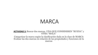 MARCA
ACTIVIDAD 3: Buscar dos marcas. UNA QUE CONSIDEREN “BUENA” y
OTRA “MALA”
Categorizar la marca según la clasificación dada en la clase de MARCA
Evaluar las dos marcas en relación de las propiedades y funciones de la
marcas
 