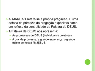  A MARCA 1 refere-se à própria pregação. É uma
defesa da primazia da pregação expositiva como
um reflexo da centralidade da Palavra de DEUS.
 A Palavra de DEUS nos apresenta:
 As promessas de DEUS (individuais e coletivas)
 A grande promessa, a grande esperança, o grande
objeto de nossa fé: JESUS.
 