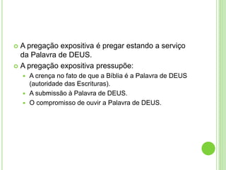  A pregação expositiva é pregar estando a serviço
da Palavra de DEUS.
 A pregação expositiva pressupõe:
 A crença no fato de que a Bíblia é a Palavra de DEUS
(autoridade das Escrituras).
 A submissão à Palavra de DEUS.
 O compromisso de ouvir a Palavra de DEUS.
 