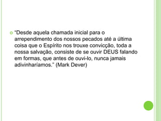  “Desde aquela chamada inicial para o
arrependimento dos nossos pecados até a última
coisa que o Espírito nos trouxe convicção, toda a
nossa salvação, consiste de se ouvir DEUS falando
em formas, que antes de ouvi-lo, nunca jamais
adivinharíamos.” (Mark Dever)
 