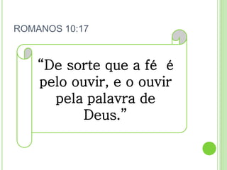 ROMANOS 10:17
“De sorte que a fé é
pelo ouvir, e o ouvir
pela palavra de
Deus.”
 