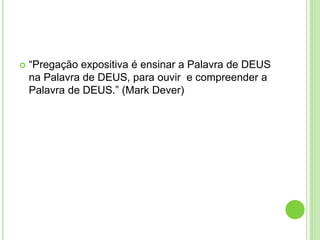  “Pregação expositiva é ensinar a Palavra de DEUS
na Palavra de DEUS, para ouvir e compreender a
Palavra de DEUS.” (Mark Dever)
 