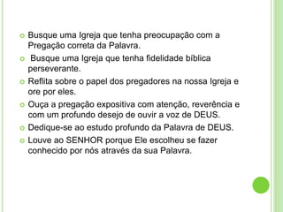  Busque uma Igreja que tenha preocupação com a
Pregação correta da Palavra.
 Busque uma Igreja que tenha fidelidade bíblica
perseverante.
 Reflita sobre o papel dos pregadores na nossa Igreja e
ore por eles.
 Ouça a pregação expositiva com atenção, reverência e
com um profundo desejo de ouvir a voz de DEUS.
 Dedique-se ao estudo profundo da Palavra de DEUS.
 Louve ao SENHOR porque Ele escolheu se fazer
conhecido por nós através da sua Palavra.
 