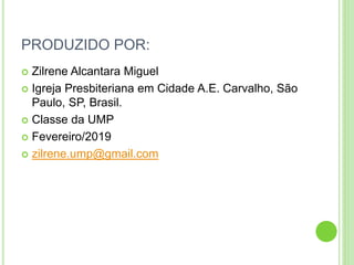 PRODUZIDO POR:
 Zilrene Alcantara Miguel
 Igreja Presbiteriana em Cidade A.E. Carvalho, São
Paulo, SP, Brasil.
 Classe da UMP
 Fevereiro/2019
 zilrene.ump@gmail.com
 