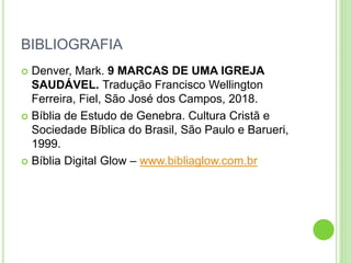 BIBLIOGRAFIA
 Denver, Mark. 9 MARCAS DE UMA IGREJA
SAUDÁVEL. Tradução Francisco Wellington
Ferreira, Fiel, São José dos Campos, 2018.
 Bíblia de Estudo de Genebra. Cultura Cristã e
Sociedade Bíblica do Brasil, São Paulo e Barueri,
1999.
 Bíblia Digital Glow – www.bibliaglow.com.br
 