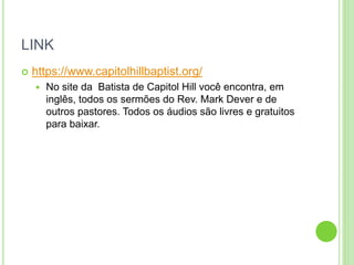 LINK
 https://www.capitolhillbaptist.org/
 No site da Batista de Capitol Hill você encontra, em
inglês, todos os sermões do Rev. Mark Dever e de
outros pastores. Todos os áudios são livres e gratuitos
para baixar.
 